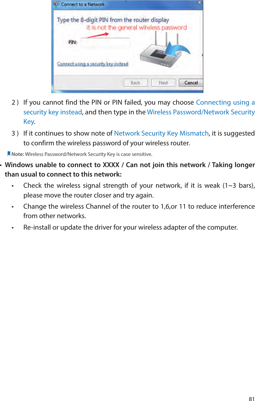 812 )  If you cannot find the PIN or PIN failed, you may choose Connecting using a security key instead, and then type in the Wireless Password/Network Security Key.3 )  If it continues to show note of Network Security Key Mismatch, it is suggested to confirm the wireless password of your wireless router.  Note: Wireless Password/Network Security Key is case sensitive.•  Windows unable to connect to XXXX / Can not join this network / Taking longer than usual to connect to this network:•  Check the wireless signal strength of your network, if it is weak (1~3 bars), please move the router closer and try again.•  Change the wireless Channel of the router to 1,6,or 11 to reduce interference from other networks.•  Re-install or update the driver for your wireless adapter of the computer.