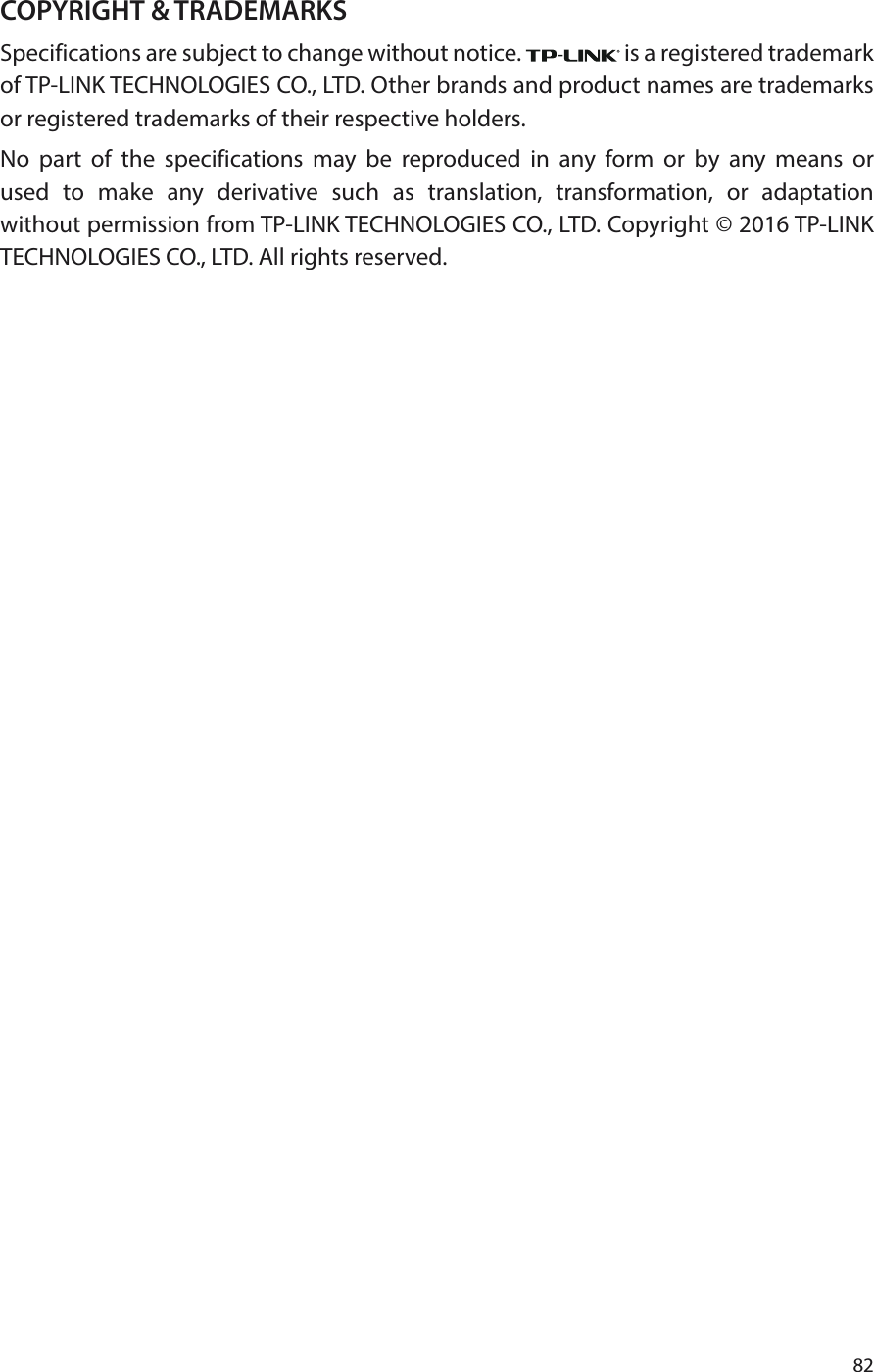 82COPYRIGHT &amp; TRADEMARKSSpecifications are subject to change without notice.   is a registered trademark of TP-LINK TECHNOLOGIES CO., LTD. Other brands and product names are trademarks or registered trademarks of their respective holders.No part of the specifications may be reproduced in any form or by any means or used to make any derivative such as translation, transformation, or adaptation without permission from TP-LINK TECHNOLOGIES CO., LTD. Copyright © 2016 TP-LINK TECHNOLOGIES CO., LTD. All rights reserved.