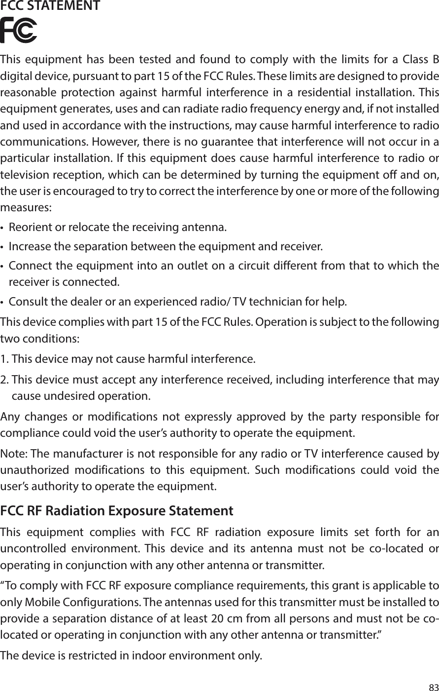 83FCC STATEMENTThis equipment has been tested and found to comply with the limits for a Class B digital device, pursuant to part 15 of the FCC Rules. These limits are designed to provide reasonable protection against harmful interference in a residential installation. This equipment generates, uses and can radiate radio frequency energy and, if not installed and used in accordance with the instructions, may cause harmful interference to radio communications. However, there is no guarantee that interference will not occur in a particular installation. If this equipment does cause harmful interference to radio or television reception, which can be determined by turning the equipment off and on, the user is encouraged to try to correct the interference by one or more of the following measures:•  Reorient or relocate the receiving antenna.•  Increase the separation between the equipment and receiver.•  Connect the equipment into an outlet on a circuit different from that to which the receiver is connected. •  Consult the dealer or an experienced radio/ TV technician for help.This device complies with part 15 of the FCC Rules. Operation is subject to the following two conditions:1. This device may not cause harmful interference.2. This device must accept any interference received, including interference that may cause undesired operation.Any changes or modifications not expressly approved by the party responsible for compliance could void the user’s authority to operate the equipment.Note: The manufacturer is not responsible for any radio or TV interference caused by unauthorized modifications to this equipment. Such modifications could void the user’s authority to operate the equipment.FCC RF Radiation Exposure StatementThis equipment complies with FCC RF radiation exposure limits set forth for an uncontrolled environment. This device and its antenna must not be co-located or operating in conjunction with any other antenna or transmitter.“To comply with FCC RF exposure compliance requirements, this grant is applicable to only Mobile Configurations. The antennas used for this transmitter must be installed to provide a separation distance of at least 20 cm from all persons and must not be co-located or operating in conjunction with any other antenna or transmitter.”The device is restricted in indoor environment only.