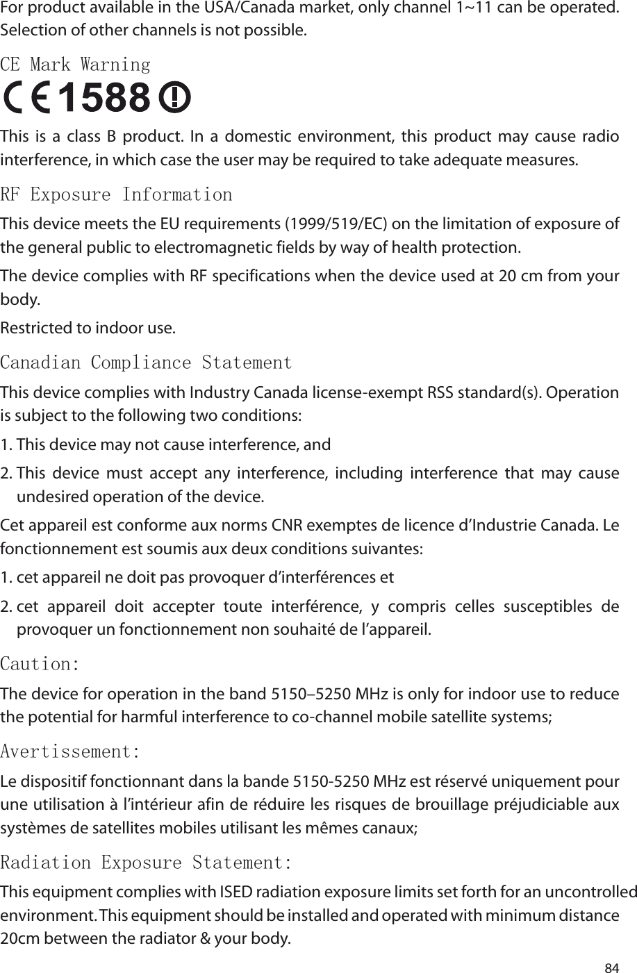 84For product available in the USA/Canada market, only channel 1~11 can be operated. Selection of other channels is not possible.CE Mark Warning This  is  a  class  B  product.  In  a  domestic  environment,  this  product  may  cause  radio interference, in which case the user may be required to take adequate measures.RF Exposure InformationThis device meets the EU requirements (1999/519/EC) on the limitation of exposure of the general public to electromagnetic fields by way of health protection.The device complies with RF specifications when the device used at 20 cm from your body.Restricted to indoor use.Canadian Compliance StatementThis device complies with Industry Canada license-exempt RSS standard(s). Operation is subject to the following two conditions: 1. This device may not cause interference, and 2. This  device  must  accept  any  interference,  including  interference  that  may  cause undesired operation of the device.Cet appareil est conforme aux norms CNR exemptes de licence d’Industrie Canada. Le fonctionnement est soumis aux deux conditions suivantes: 1. cet appareil ne doit pas provoquer d’interférences et 2. cet  appareil  doit  accepter  toute  interférence,  y  compris  celles  susceptibles  de provoquer un fonctionnement non souhaité de l’appareil.Caution:The device for operation in the band 5150–5250 MHz is only for indoor use to reduce the potential for harmful interference to co-channel mobile satellite systems;Avertissement:Le dispositif fonctionnant dans la bande 5150-5250 MHz est réservé uniquement pour une utilisation à l’intérieur afin de réduire les risques de brouillage préjudiciable aux systèmes de satellites mobiles utilisant les mêmes canaux;Radiation Exposure Statement:This equipment complies with ISED radiation exposure limits set forth for an uncontrolled environment. This equipment should be installed and operated with minimum distance 20cm between the radiator &amp; your body.