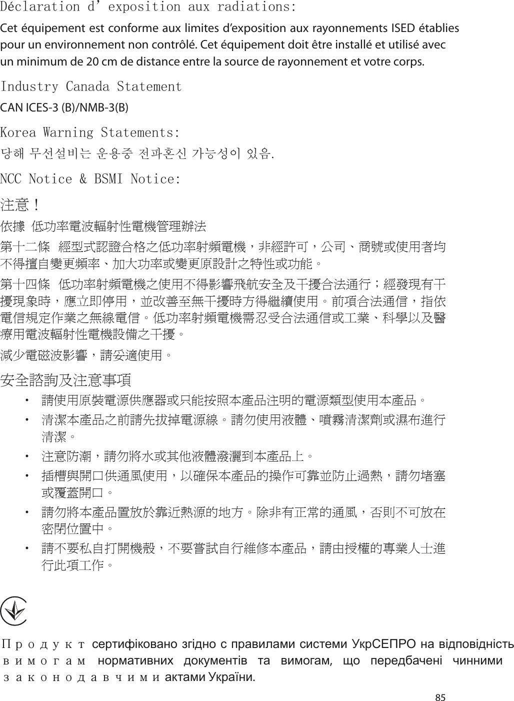 85Déclaration d’exposition aux radiations:Cet équipement est conforme aux limites d’exposition aux rayonnements ISED établies pour un environnement non contrôlé. Cet équipement doit être installé et utilisé avec un minimum de 20 cm de distance entre la source de rayonnement et votre corps.Industry Canada StatementCAN ICES-3 (B)/NMB-3(B)Korea Warning Statements:당해 무선설비는 운용중 전파혼신 가능성이 있음.NCC Notice &amp; BSMI Notice:注意！ 依據 低功率電波輻射性電機管理辦法第十二條 經型式認證合格之低功率射頻電機，非經許可，公司、商號或使用者均不得擅自變更頻率、加大功率或變更原設計之特性或功能。第十四條 低功率射頻電機之使用不得影響飛航安全及干擾合法通行；經發現有干擾現象時，應立即停用，並改善至無干擾時方得繼續使用。前項合法通信，指依電信規定作業之無線電信。低功率射頻電機需忍受合法通信或工業、科學以及醫療用電波輻射性電機設備之干擾。減少電磁波影響，請妥適使用。安全諮詢及注意事項• 請使用原裝電源供應器或只能按照本產品注明的電源類型使用本產品。• 清潔本產品之前請先拔掉電源線。請勿使用液體、噴霧清潔劑或濕布進行清潔。• 注意防潮，請勿將水或其他液體潑灑到本產品上。• 插槽與開口供通風使用，以確保本產品的操作可靠並防止過熱，請勿堵塞或覆蓋開口。• 請勿將本產品置放於靠近熱源的地方。除非有正常的通風，否則不可放在密閉位置中。 • 請不要私自打開機殼，不要嘗試自行維修本產品，請由授權的專業人士進行此項工作。Продукт сертифіковано згідно с правилами системи УкрСЕПРО на відповідність вимогам нормативних документів та вимогам,  що передбачені чинними законодавчими актами України.