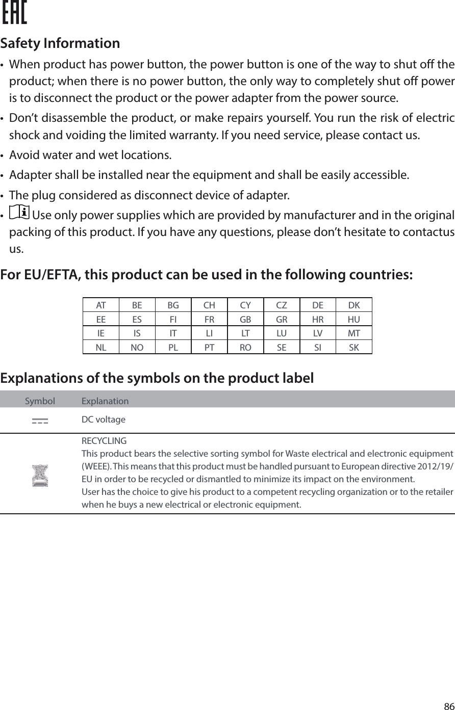 86 Safety Information•  When product has power button, the power button is one of the way to shut off the product; when there is no power button, the only way to completely shut off power is to disconnect the product or the power adapter from the power source.•  Don’t disassemble the product, or make repairs yourself. You run the risk of electric shock and voiding the limited warranty. If you need service, please contact us.•  Avoid water and wet locations.•  Adapter shall be installed near the equipment and shall be easily accessible.•  The plug considered as disconnect device of adapter.•   Use only power supplies which are provided by manufacturer and in the original packing of this product. If you have any questions, please don’t hesitate to contactus us.For EU/EFTA, this product can be used in the following countries:AT BE BG CH CY CZ DE DKEE ES FI FR GB GR HR HUIE IS IT LI LT LU LV MTNL NO PL PT RO SE SI SKExplanations of the symbols on the product labelSymbol ExplanationDC voltageRECYCLINGThis product bears the selective sorting symbol for Waste electrical and electronic equipment (WEEE). This means that this product must be handled pursuant to European directive 2012/19/EU in order to be recycled or dismantled to minimize its impact on the environment.User has the choice to give his product to a competent recycling organization or to the retailer when he buys a new electrical or electronic equipment.