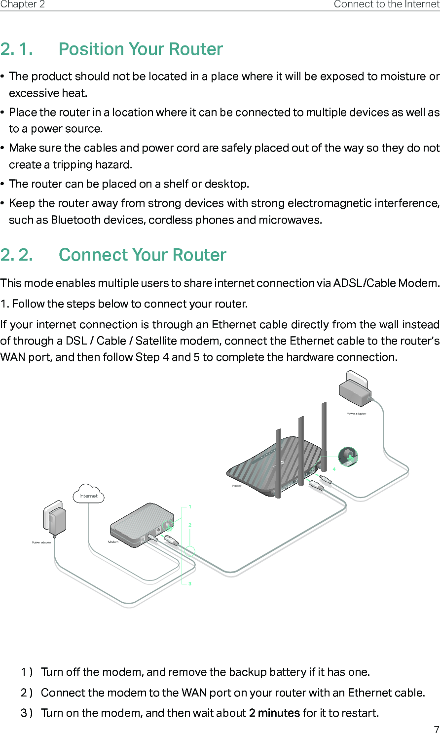 7Chapter 2 Connect to the Internet2. 1.  Position Your Router•  The product should not be located in a place where it will be exposed to moisture or excessive heat.•  Place the router in a location where it can be connected to multiple devices as well as to a power source.•  Make sure the cables and power cord are safely placed out of the way so they do not create a tripping hazard.•  The router can be placed on a shelf or desktop.•  Keep the router away from strong devices with strong electromagnetic interference, such as Bluetooth devices, cordless phones and microwaves.2. 2.  Connect Your RouterThis mode enables multiple users to share internet connection via ADSL/Cable Modem.1. Follow the steps below to connect your router.If your internet connection is through an Ethernet cable directly from the wall instead of through a DSL / Cable / Satellite modem, connect the Ethernet cable to the router’s WAN port, and then follow Step 4 and 5 to complete the hardware connection.ModemPower adapterPower adapterRouterInternet12341 )  Turn off the modem, and remove the backup battery if it has one.2 )  Connect the modem to the WAN port on your router with an Ethernet cable.3 )  Turn on the modem, and then wait about 2 minutes for it to restart.