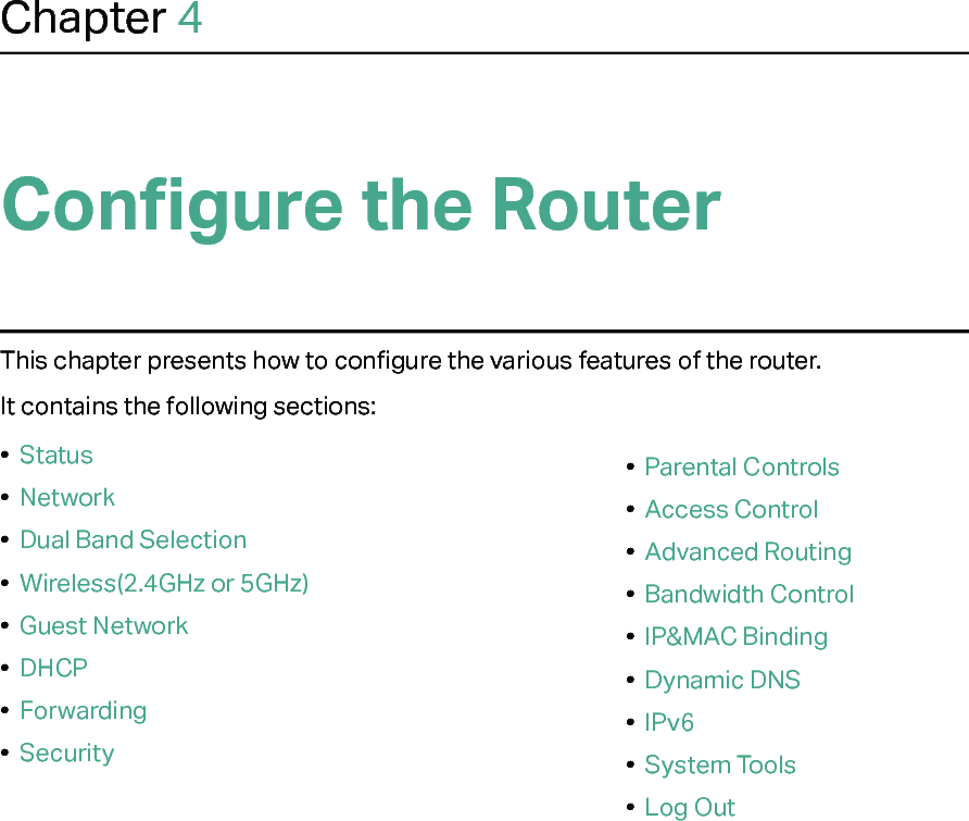 Chapter 4Configure the Router This chapter presents how to configure the various features of the router.  It contains the following sections:•  Status•  Network•  Dual Band Selection•  Wireless(2.4GHz or 5GHz)•  Guest Network•  DHCP•  Forwarding•  Security•  Parental Controls•  Access Control•  Advanced Routing•  Bandwidth Control•  IP&amp;MAC Binding•  Dynamic DNS•  IPv6•  System Tools•  Log Out