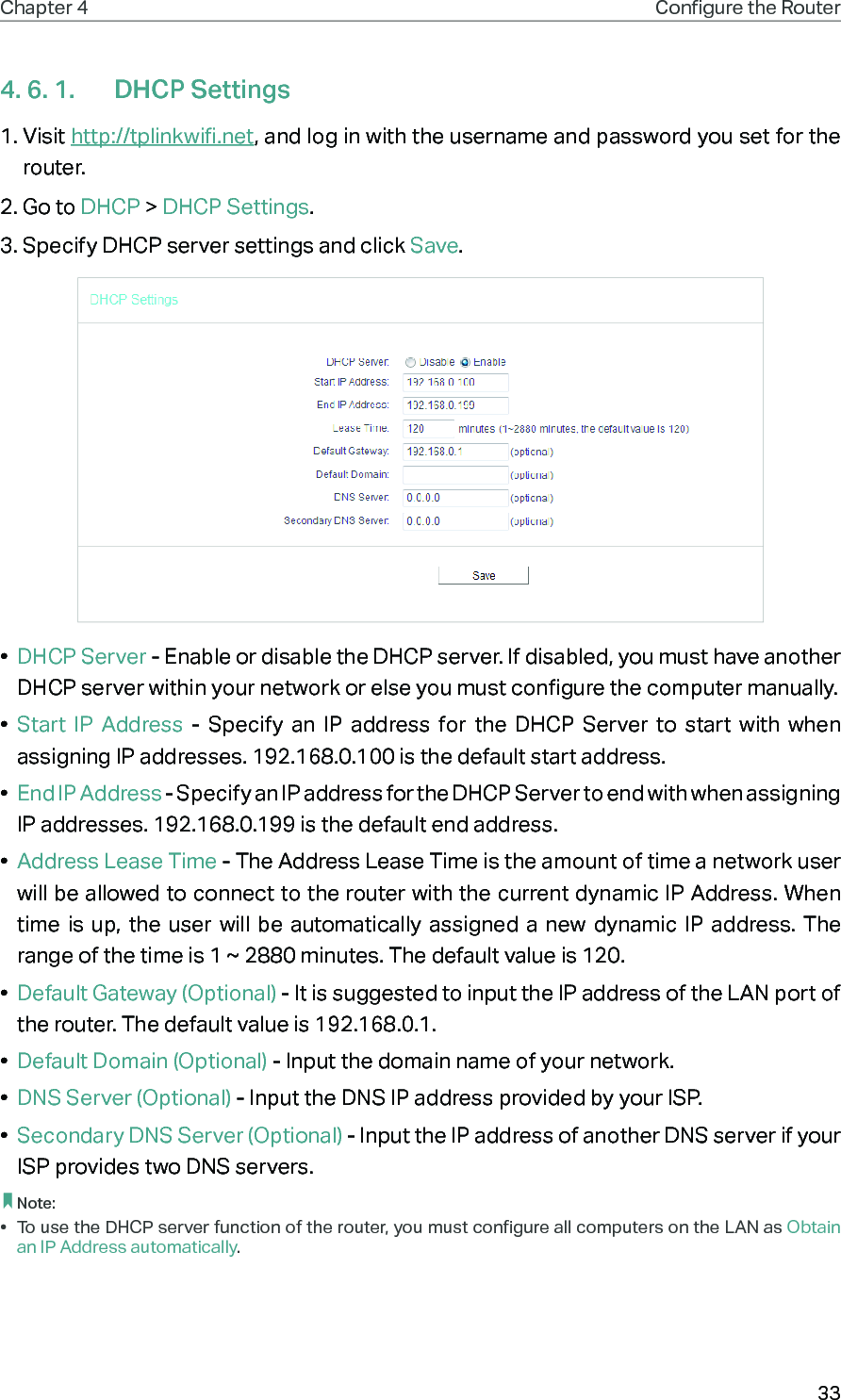 33Chapter 4 Congure the Router 4. 6. 1.  DHCP Settings1. Visit http://tplinkwifi.net, and log in with the username and password you set for the router.2. Go to DHCP &gt; DHCP Settings. 3. Specify DHCP server settings and click Save.•  DHCP Server - Enable or disable the DHCP server. If disabled, you must have another DHCP server within your network or else you must configure the computer manually.•  Start IP Address - Specify an IP address for the DHCP Server to start with when assigning IP addresses. 192.168.0.100 is the default start address.•  End IP Address - Specify an IP address for the DHCP Server to end with when assigning IP addresses. 192.168.0.199 is the default end address.•  Address Lease Time - The Address Lease Time is the amount of time a network user will be allowed to connect to the router with the current dynamic IP Address. When time is up, the user will be automatically assigned a new dynamic IP address. The range of the time is 1 ~ 2880 minutes. The default value is 120.•  Default Gateway (Optional) - It is suggested to input the IP address of the LAN port of the router. The default value is 192.168.0.1.•  Default Domain (Optional) - Input the domain name of your network.•  DNS Server (Optional) - Input the DNS IP address provided by your ISP.•  Secondary DNS Server (Optional) - Input the IP address of another DNS server if your ISP provides two DNS servers. Note:•  To use the DHCP server function of the router, you must configure all computers on the LAN as Obtain an IP Address automatically.