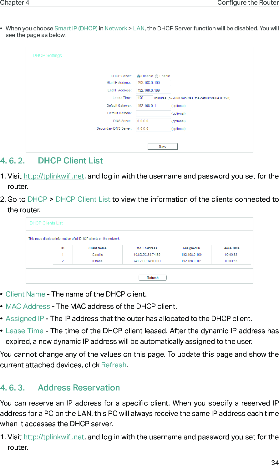 34Chapter 4 Congure the Router •  When you choose Smart IP (DHCP) in Network &gt; LAN, the DHCP Server function will be disabled. You will see the page as below.4. 6. 2.  DHCP Client List1. Visit http://tplinkwifi.net, and log in with the username and password you set for the router.2. Go to DHCP &gt; DHCP Client List to view the information of the clients connected to the router.•  Client Name - The name of the DHCP client.•  MAC Address - The MAC address of the DHCP client. •  Assigned IP - The IP address that the outer has allocated to the DHCP client.•  Lease Time - The time of the DHCP client leased. After the dynamic IP address has expired, a new dynamic IP address will be automatically assigned to the user.  You cannot change any of the values on this page. To update this page and show the current attached devices, click Refresh.4. 6. 3.  Address ReservationYou can reserve an IP address for a specific client. When you specify a reserved IP address for a PC on the LAN, this PC will always receive the same IP address each time when it accesses the DHCP server.1. Visit http://tplinkwifi.net, and log in with the username and password you set for the router.