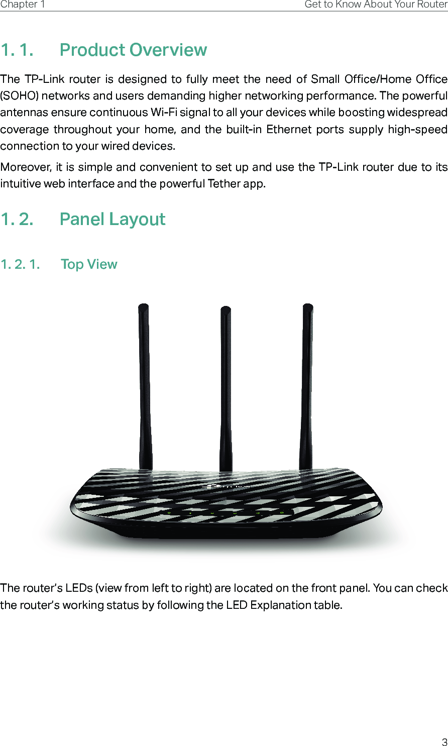 3Chapter 1 Get to Know About Your Router1. 1.  Product OverviewThe TP-Link router is designed to fully meet the need of Small Office/Home Office (SOHO) networks and users demanding higher networking performance. The powerful antennas ensure continuous Wi-Fi signal to all your devices while boosting widespread coverage throughout your home, and the built-in Ethernet ports supply high-speed connection to your wired devices.Moreover, it is simple and convenient to set up and use the TP-Link router due to its intuitive web interface and the powerful Tether app.1. 2.  Panel Layout1. 2. 1.  Top ViewThe router’s LEDs (view from left to right) are located on the front panel. You can check the router’s working status by following the LED Explanation table.