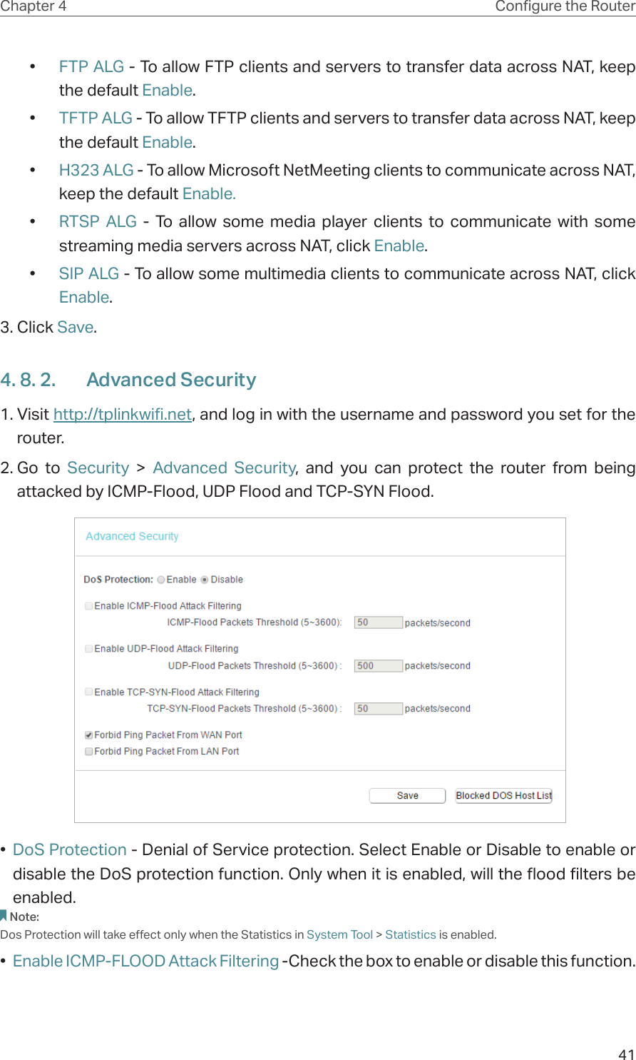 41Chapter 4 Congure the Router •  FTP ALG - To allow FTP clients and servers to transfer data across NAT, keep the default Enable. •  TFTP ALG - To allow TFTP clients and servers to transfer data across NAT, keep the default Enable.•  H323 ALG - To allow Microsoft NetMeeting clients to communicate across NAT, keep the default Enable.•  RTSP ALG - To allow some media player clients to communicate with some streaming media servers across NAT, click Enable.•  SIP ALG - To allow some multimedia clients to communicate across NAT, click Enable.3. Click Save.4. 8. 2.  Advanced Security1. Visit http://tplinkwifi.net, and log in with the username and password you set for the router.2. Go to Security  &gt; Advanced Security, and you can protect the router from being attacked by ICMP-Flood, UDP Flood and TCP-SYN Flood.  •  DoS Protection - Denial of Service protection. Select Enable or Disable to enable or disable the DoS protection function. Only when it is enabled, will the flood filters be enabled.Note:Dos Protection will take effect only when the Statistics in System Tool &gt; Statistics is enabled.•  Enable ICMP-FLOOD Attack Filtering -Check the box to enable or disable this function.