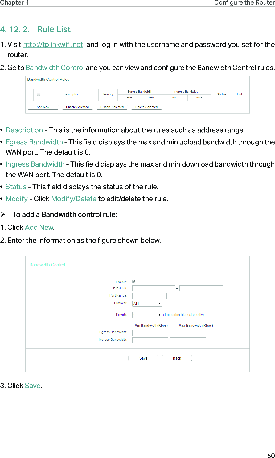 50Chapter 4 Congure the Router 4. 12. 2.  Rule List1. Visit http://tplinkwifi.net, and log in with the username and password you set for the router.2. Go to Bandwidth Control and you can view and configure the Bandwidth Control rules.•  Description - This is the information about the rules such as address range.•  Egress Bandwidth - This field displays the max and min upload bandwidth through the WAN port. The default is 0.•  Ingress Bandwidth - This field displays the max and min download bandwidth through the WAN port. The default is 0.•  Status - This field displays the status of the rule.•  Modify - Click Modify/Delete to edit/delete the rule. ¾To add a Bandwidth control rule:1. Click Add New. 2. Enter the information as the figure shown below.3. Click Save.
