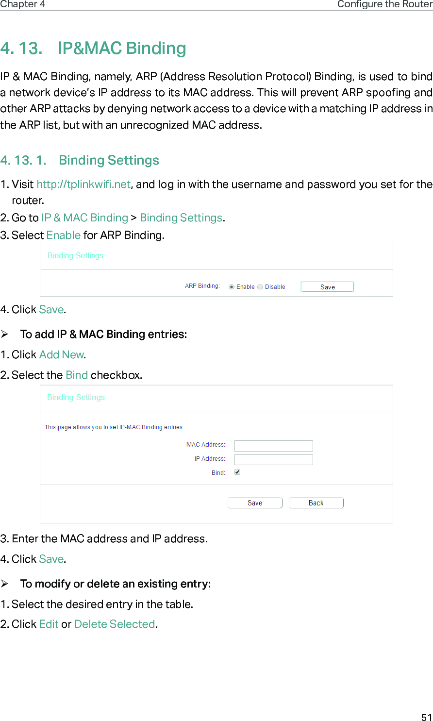 51Chapter 4 Congure the Router 4. 13.  IP&amp;MAC BindingIP &amp; MAC Binding, namely, ARP (Address Resolution Protocol) Binding, is used to bind a network device’s IP address to its MAC address. This will prevent ARP spoofing and other ARP attacks by denying network access to a device with a matching IP address in the ARP list, but with an unrecognized MAC address.4. 13. 1.  Binding Settings1. Visit http://tplinkwifi.net, and log in with the username and password you set for the router.2. Go to IP &amp; MAC Binding &gt; Binding Settings.3. Select Enable for ARP Binding.4. Click Save. ¾To add IP &amp; MAC Binding entries:1. Click Add New.2. Select the Bind checkbox.3. Enter the MAC address and IP address.4. Click Save. ¾To modify or delete an existing entry:1. Select the desired entry in the table.2. Click Edit or Delete Selected.