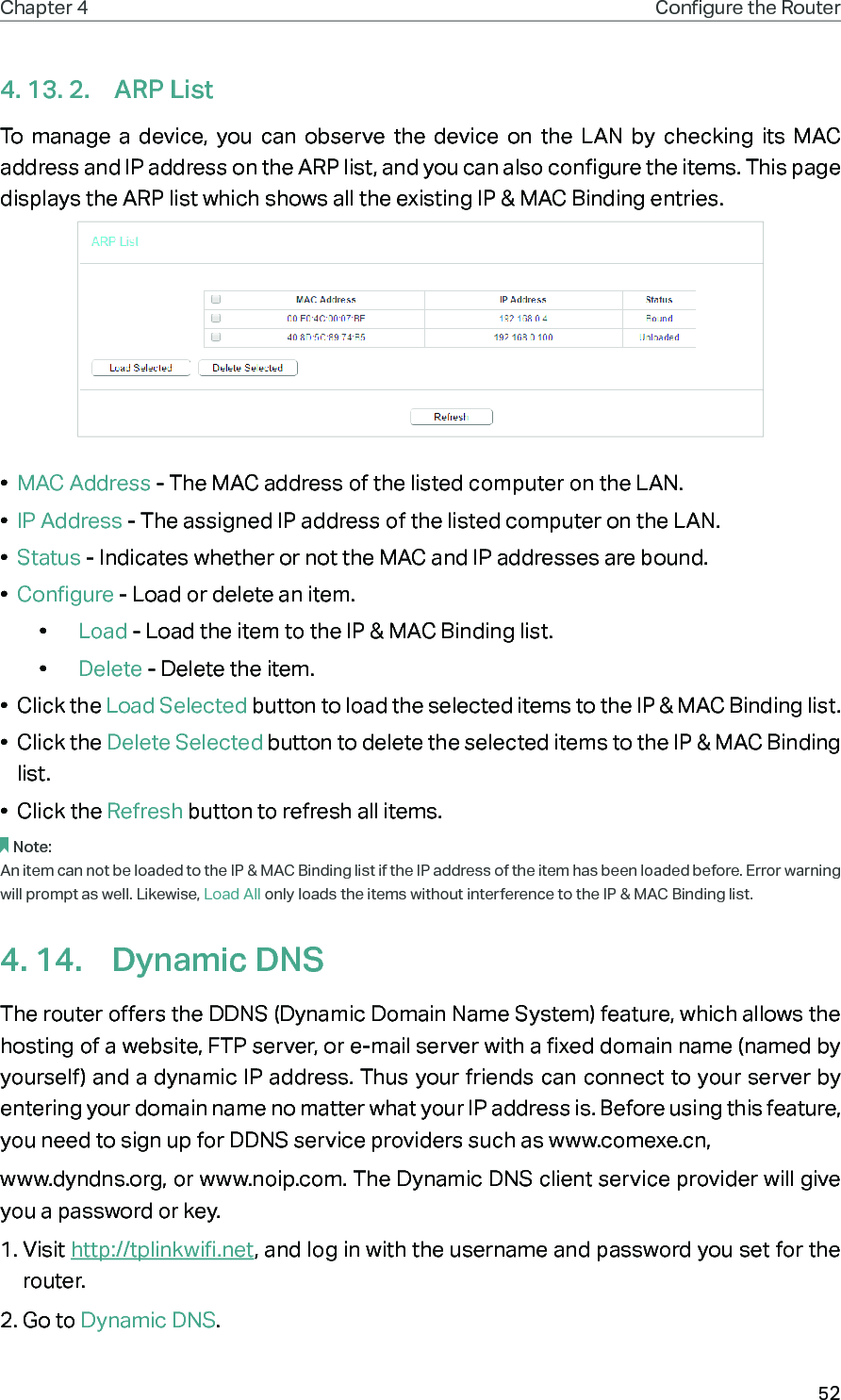 52Chapter 4 Congure the Router 4. 13. 2.  ARP ListTo manage a device, you can observe the device on the LAN by checking its MAC address and IP address on the ARP list, and you can also configure the items. This page displays the ARP list which shows all the existing IP &amp; MAC Binding entries.•  MAC Address - The MAC address of the listed computer on the LAN. •  IP Address - The assigned IP address of the listed computer on the LAN. •  Status - Indicates whether or not the MAC and IP addresses are bound.•  Configure - Load or delete an item. •  Load - Load the item to the IP &amp; MAC Binding list. •  Delete - Delete the item. •  Click the Load Selected button to load the selected items to the IP &amp; MAC Binding list.•  Click the Delete Selected button to delete the selected items to the IP &amp; MAC Binding list.•  Click the Refresh button to refresh all items.Note: An item can not be loaded to the IP &amp; MAC Binding list if the IP address of the item has been loaded before. Error warning will prompt as well. Likewise, Load All only loads the items without interference to the IP &amp; MAC Binding list.4. 14.  Dynamic DNSThe router offers the DDNS (Dynamic Domain Name System) feature, which allows the hosting of a website, FTP server, or e-mail server with a fixed domain name (named by yourself) and a dynamic IP address. Thus your friends can connect to your server by entering your domain name no matter what your IP address is. Before using this feature, you need to sign up for DDNS service providers such as www.comexe.cn,www.dyndns.org, or www.noip.com. The Dynamic DNS client service provider will give you a password or key.1. Visit http://tplinkwifi.net, and log in with the username and password you set for the router.2. Go to Dynamic DNS. 