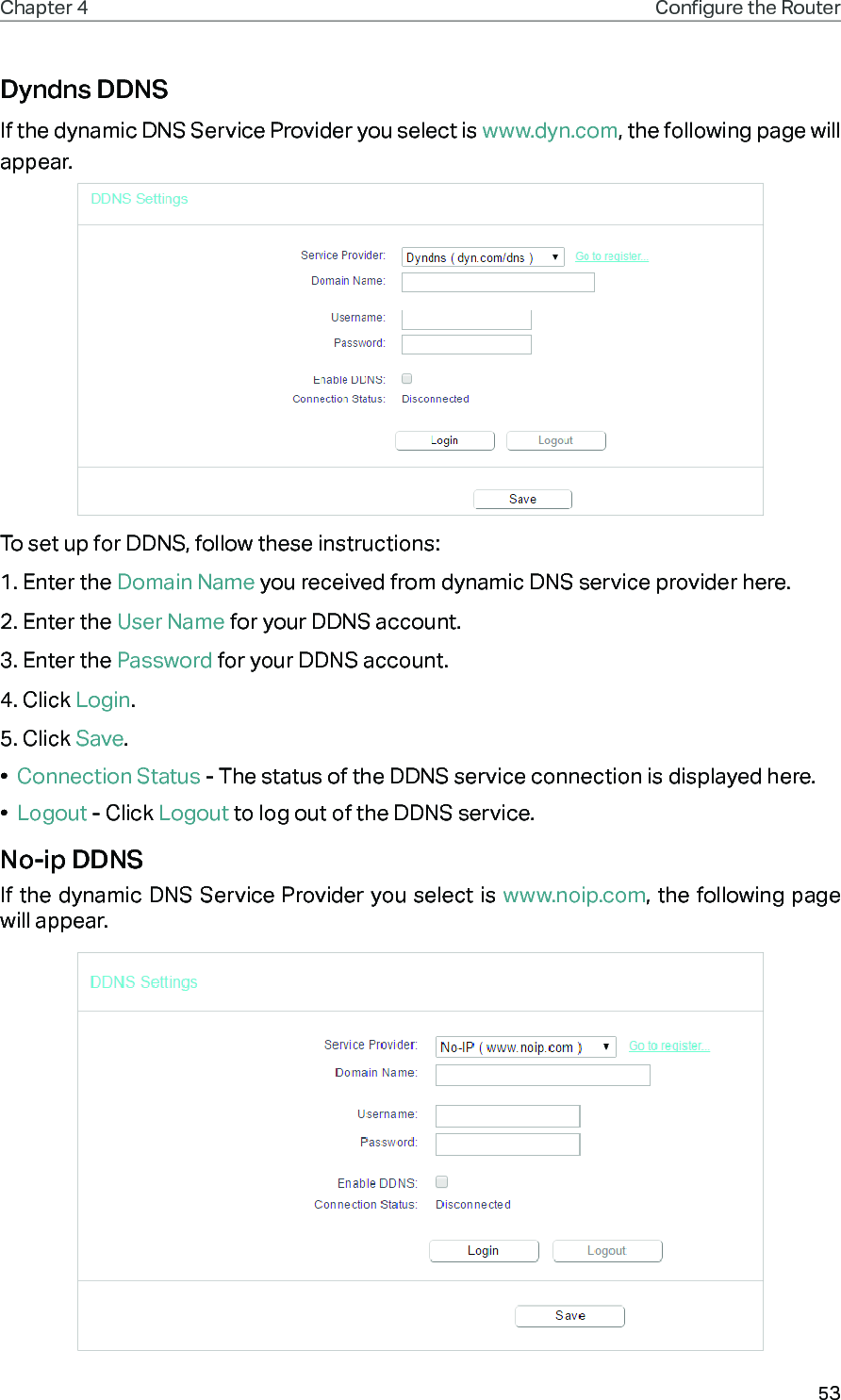 53Chapter 4 Congure the Router Dyndns DDNSIf the dynamic DNS Service Provider you select is www.dyn.com, the following page will appear.To set up for DDNS, follow these instructions:1. Enter the Domain Name you received from dynamic DNS service provider here. 2. Enter the User Name for your DDNS account. 3. Enter the Password for your DDNS account. 4. Click Login.5. Click Save.•  Connection Status - The status of the DDNS service connection is displayed here.•  Logout - Click Logout to log out of the DDNS service. No-ip DDNSIf the dynamic DNS Service Provider you select is www.noip.com, the following page will appear.