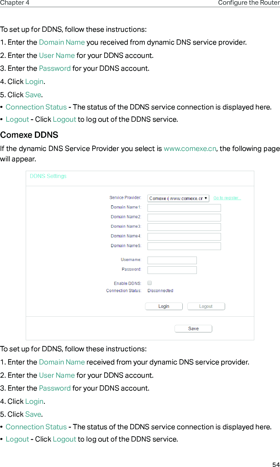 54Chapter 4 Congure the Router To set up for DDNS, follow these instructions:1. Enter the Domain Name you received from dynamic DNS service provider.2. Enter the User Name for your DDNS account. 3. Enter the Password for your DDNS account. 4. Click Login.5. Click Save.•  Connection Status - The status of the DDNS service connection is displayed here.•  Logout - Click Logout to log out of the DDNS service.Comexe DDNSIf the dynamic DNS Service Provider you select is www.comexe.cn, the following page will appear.To set up for DDNS, follow these instructions:1. Enter the Domain Name received from your dynamic DNS service provider.  2. Enter the User Name for your DDNS account. 3. Enter the Password for your DDNS account. 4. Click Login.5. Click Save.•  Connection Status - The status of the DDNS service connection is displayed here.•  Logout - Click Logout to log out of the DDNS service. 