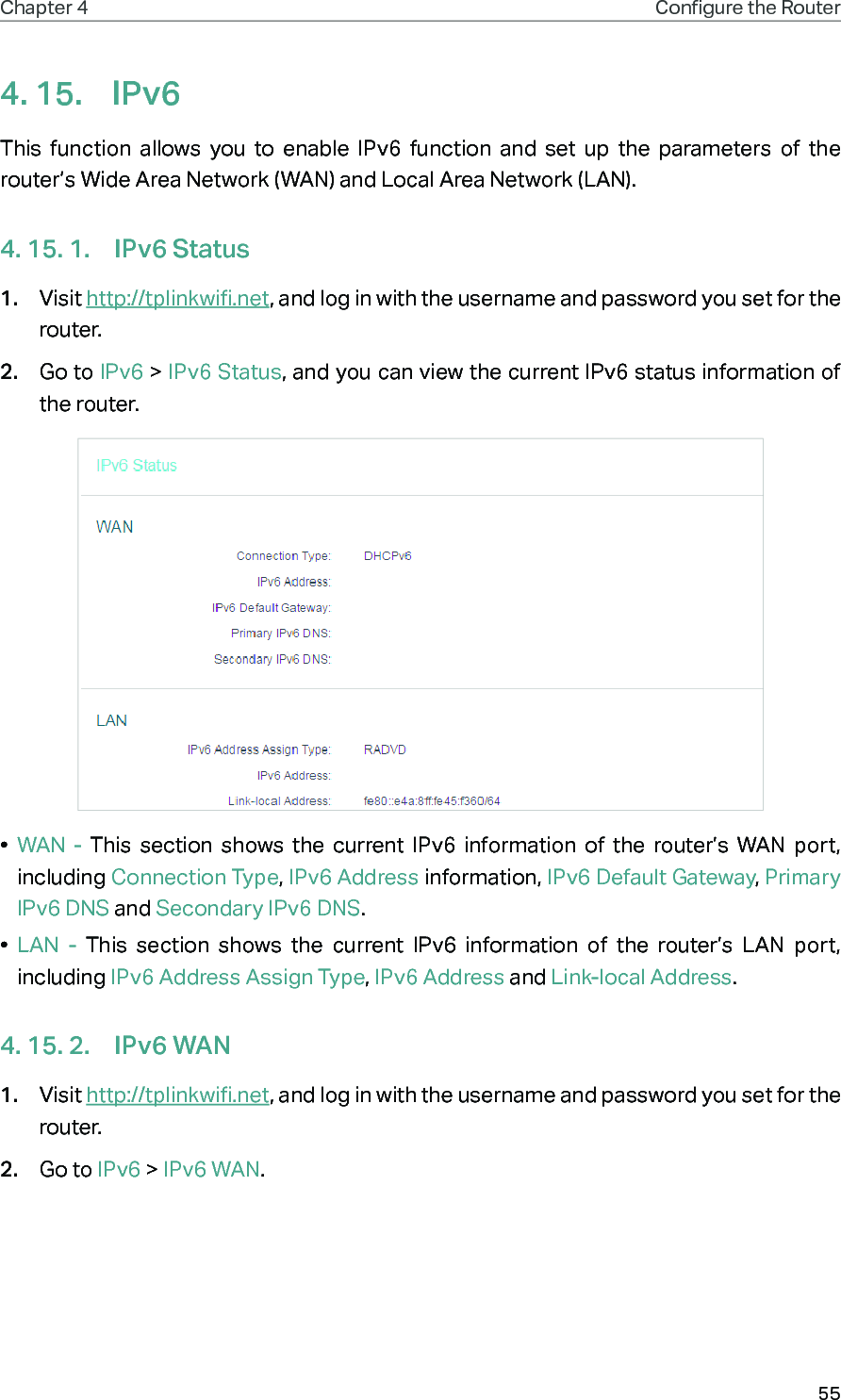 55Chapter 4 Congure the Router 4. 15.  IPv6This function allows you to enable IPv6 function and set up the parameters of the router’s Wide Area Network (WAN) and Local Area Network (LAN).4. 15. 1.  IPv6 Status1.  Visit http://tplinkwifi.net, and log in with the username and password you set for the router.2.  Go to IPv6 &gt; IPv6 Status, and you can view the current IPv6 status information of the router.•  WAN - This section shows the current IPv6 information of the router’s WAN port, including Connection Type, IPv6 Address information, IPv6 Default Gateway, Primary IPv6 DNS and Secondary IPv6 DNS.•  LAN - This section shows the current IPv6 information of the router’s LAN port, including IPv6 Address Assign Type, IPv6 Address and Link-local Address.4. 15. 2.  IPv6 WAN1.  Visit http://tplinkwifi.net, and log in with the username and password you set for the router.2.  Go to IPv6 &gt; IPv6 WAN.