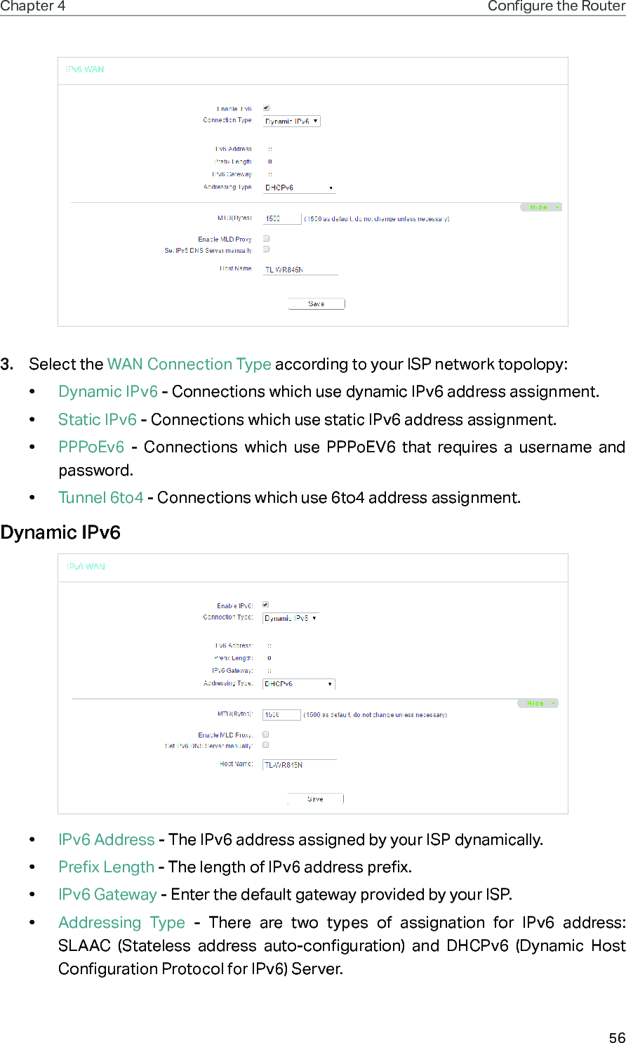 56Chapter 4 Congure the Router 3.  Select the WAN Connection Type according to your ISP network topolopy:•  Dynamic IPv6 - Connections which use dynamic IPv6 address assignment. •  Static IPv6 - Connections which use static IPv6 address assignment. •  PPPoEv6  - Connections which use PPPoEV6 that requires a username and password. •  Tunnel 6to4 - Connections which use 6to4 address assignment.Dynamic IPv6•  IPv6 Address - The IPv6 address assigned by your ISP dynamically.•  Prefix Length - The length of IPv6 address prefix.•  IPv6 Gateway - Enter the default gateway provided by your ISP.•  Addressing Type - There are two types of assignation for IPv6 address: SLAAC (Stateless address auto-configuration) and DHCPv6 (Dynamic Host Configuration Protocol for IPv6) Server.