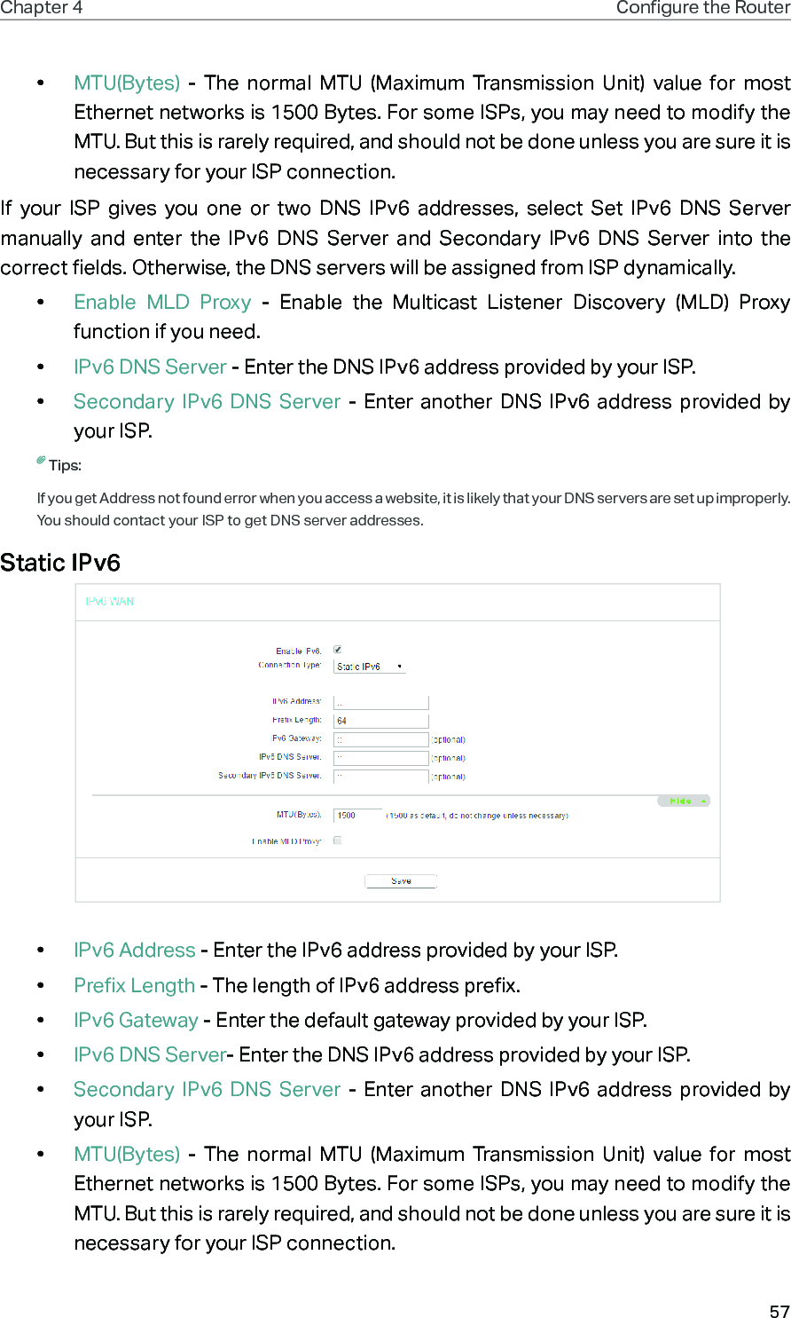 57Chapter 4 Congure the Router •  MTU(Bytes) - The normal MTU (Maximum Transmission Unit) value for most Ethernet networks is 1500 Bytes. For some ISPs, you may need to modify the MTU. But this is rarely required, and should not be done unless you are sure it is necessary for your ISP connection.If your ISP gives you one or two DNS IPv6 addresses, select Set IPv6 DNS Server manually and enter the IPv6 DNS Server and Secondary IPv6 DNS Server into the correct fields. Otherwise, the DNS servers will be assigned from ISP dynamically.•  Enable MLD Proxy - Enable the Multicast Listener Discovery (MLD) Proxy function if you need.•  IPv6 DNS Server - Enter the DNS IPv6 address provided by your ISP.•  Secondary IPv6 DNS Server - Enter another DNS IPv6 address provided by your ISP.Tips:If you get Address not found error when you access a website, it is likely that your DNS servers are set up improperly. You should contact your ISP to get DNS server addresses.Static IPv6 •  IPv6 Address - Enter the IPv6 address provided by your ISP.•  Prefix Length - The length of IPv6 address prefix.•  IPv6 Gateway - Enter the default gateway provided by your ISP.•  IPv6 DNS Server- Enter the DNS IPv6 address provided by your ISP.•  Secondary IPv6 DNS Server - Enter another DNS IPv6 address provided by your ISP.•  MTU(Bytes) - The normal MTU (Maximum Transmission Unit) value for most Ethernet networks is 1500 Bytes. For some ISPs, you may need to modify the MTU. But this is rarely required, and should not be done unless you are sure it is necessary for your ISP connection.