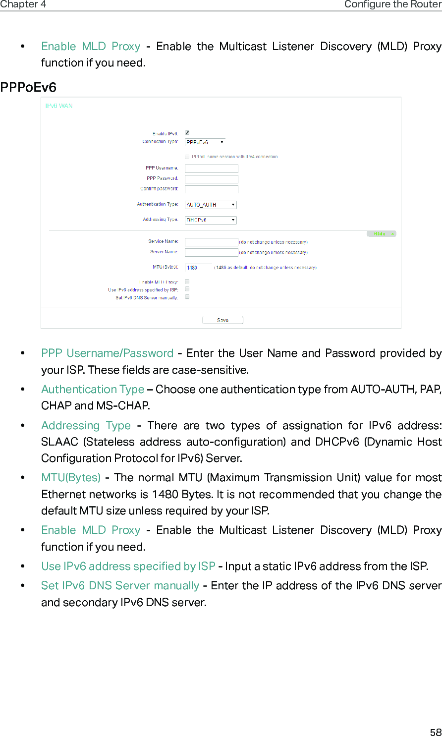 58Chapter 4 Congure the Router •  Enable MLD Proxy - Enable the Multicast Listener Discovery (MLD) Proxy function if you need.PPPoEv6 •  PPP Username/Password - Enter the User Name and Password provided by your ISP. These fields are case-sensitive.•  Authentication Type – Choose one authentication type from AUTO-AUTH, PAP, CHAP and MS-CHAP.•  Addressing Type - There are two types of assignation for IPv6 address: SLAAC (Stateless address auto-configuration) and DHCPv6 (Dynamic Host Configuration Protocol for IPv6) Server.•  MTU(Bytes) - The normal MTU (Maximum Transmission Unit) value for most Ethernet networks is 1480 Bytes. It is not recommended that you change the default MTU size unless required by your ISP. •  Enable MLD Proxy - Enable the Multicast Listener Discovery (MLD) Proxy function if you need.•  Use IPv6 address specified by ISP - Input a static IPv6 address from the ISP.•  Set IPv6 DNS Server manually - Enter the IP address of the IPv6 DNS server and secondary IPv6 DNS server.