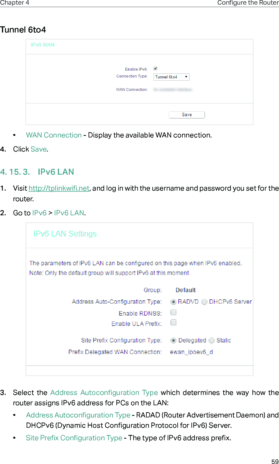 59Chapter 4 Congure the Router Tunnel 6to4•  WAN Connection - Display the available WAN connection.4.  Click Save.4. 15. 3.  IPv6 LAN1.  Visit http://tplinkwifi.net, and log in with the username and password you set for the router.2.  Go to IPv6 &gt; IPv6 LAN.3.  Select the Address Autoconfiguration Type which determines the way how the router assigns IPv6 address for PCs on the LAN:•  Address Autoconfiguration Type - RADAD (Router Advertisement Daemon) and DHCPv6 (Dynamic Host Configuration Protocol for IPv6) Server. •  Site Prefix Configuration Type - The type of IPv6 address prefix. 