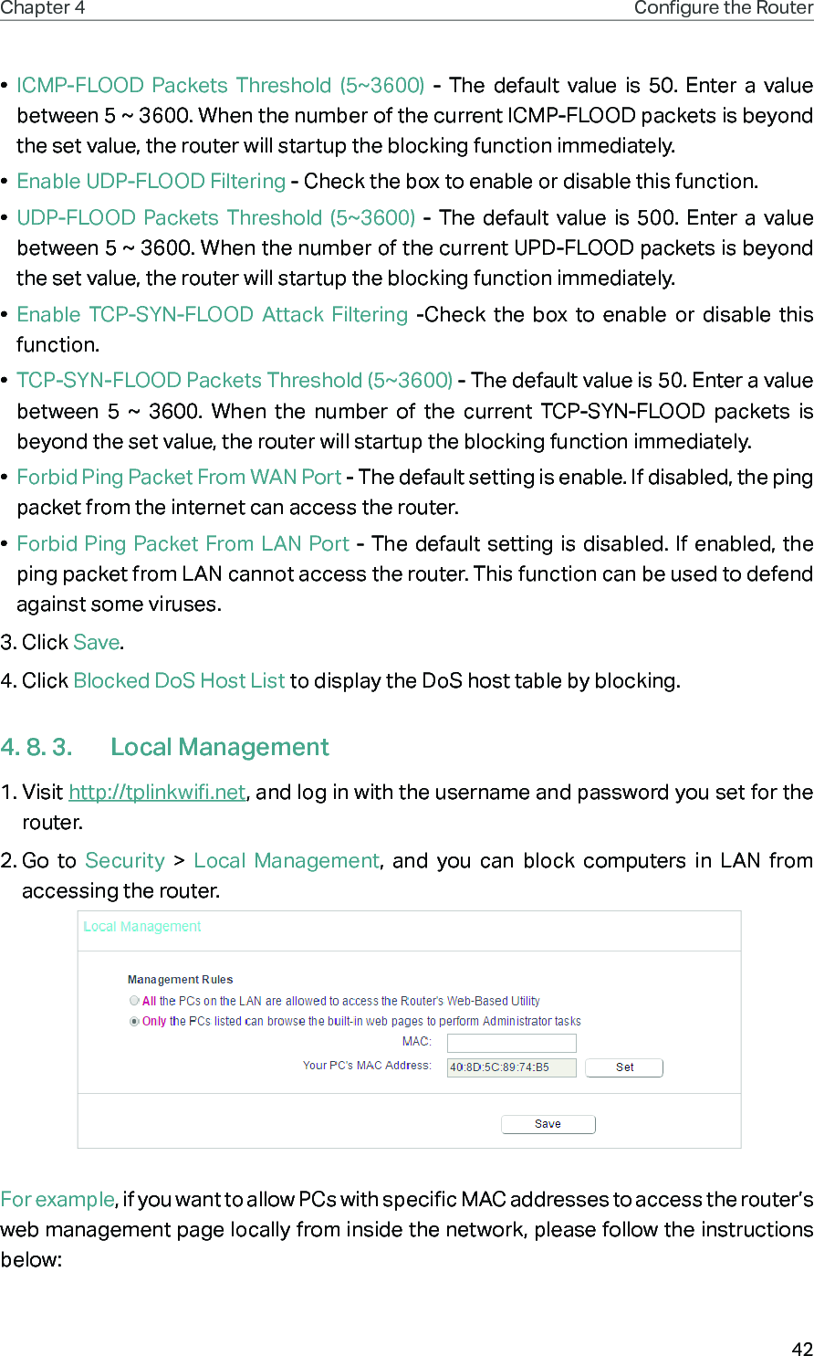 42Chapter 4 Congure the Router •  ICMP-FLOOD Packets Threshold (5~3600) - The default value is 50. Enter a value between 5 ~ 3600. When the number of the current ICMP-FLOOD packets is beyond the set value, the router will startup the blocking function immediately.•  Enable UDP-FLOOD Filtering - Check the box to enable or disable this function.•  UDP-FLOOD Packets Threshold (5~3600) - The default value is 500. Enter a value between 5 ~ 3600. When the number of the current UPD-FLOOD packets is beyond the set value, the router will startup the blocking function immediately.•  Enable TCP-SYN-FLOOD Attack Filtering -Check the box to enable or disable this function.•  TCP-SYN-FLOOD Packets Threshold (5~3600) - The default value is 50. Enter a value between 5 ~ 3600. When the number of the current TCP-SYN-FLOOD packets is beyond the set value, the router will startup the blocking function immediately. •  Forbid Ping Packet From WAN Port - The default setting is enable. If disabled, the ping packet from the internet can access the router. •  Forbid Ping Packet From LAN Port - The default setting is disabled. If enabled, the ping packet from LAN cannot access the router. This function can be used to defend against some viruses. 3. Click Save.4. Click Blocked DoS Host List to display the DoS host table by blocking. 4. 8. 3.  Local Management1. Visit http://tplinkwifi.net, and log in with the username and password you set for the router.2. Go to Security  &gt;  Local Management, and you can block computers in LAN from accessing the router. For example, if you want to allow PCs with specific MAC addresses to access the router’s web management page locally from inside the network, please follow the instructions below: