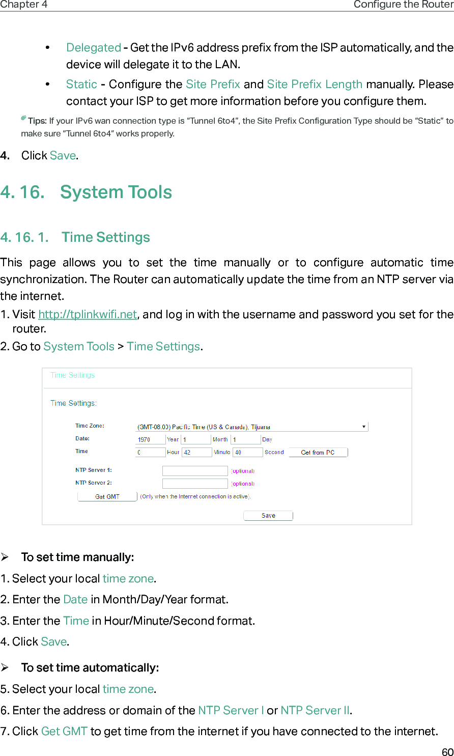 60Chapter 4 Congure the Router •  Delegated - Get the IPv6 address prefix from the ISP automatically, and the device will delegate it to the LAN. •  Static - Configure the Site Prefix and Site Prefix Length manually. Please contact your ISP to get more information before you configure them.Tips: If your IPv6 wan connection type is “Tunnel 6to4”, the Site Prefix Configuration Type should be “Static” to make sure “Tunnel 6to4” works properly.4.  Click Save.4. 16.  System Tools4. 16. 1.  Time SettingsThis page allows you to set the time manually or to configure automatic time synchronization. The Router can automatically update the time from an NTP server via the internet.1. Visit http://tplinkwifi.net, and log in with the username and password you set for the router.2. Go to System Tools &gt; Time Settings. ¾To set time manually:1. Select your local time zone.2. Enter the Date in Month/Day/Year format.3. Enter the Time in Hour/Minute/Second format.4. Click Save. ¾To set time automatically:5. Select your local time zone.6. Enter the address or domain of the NTP Server I or NTP Server II.7. Click Get GMT to get time from the internet if you have connected to the internet.