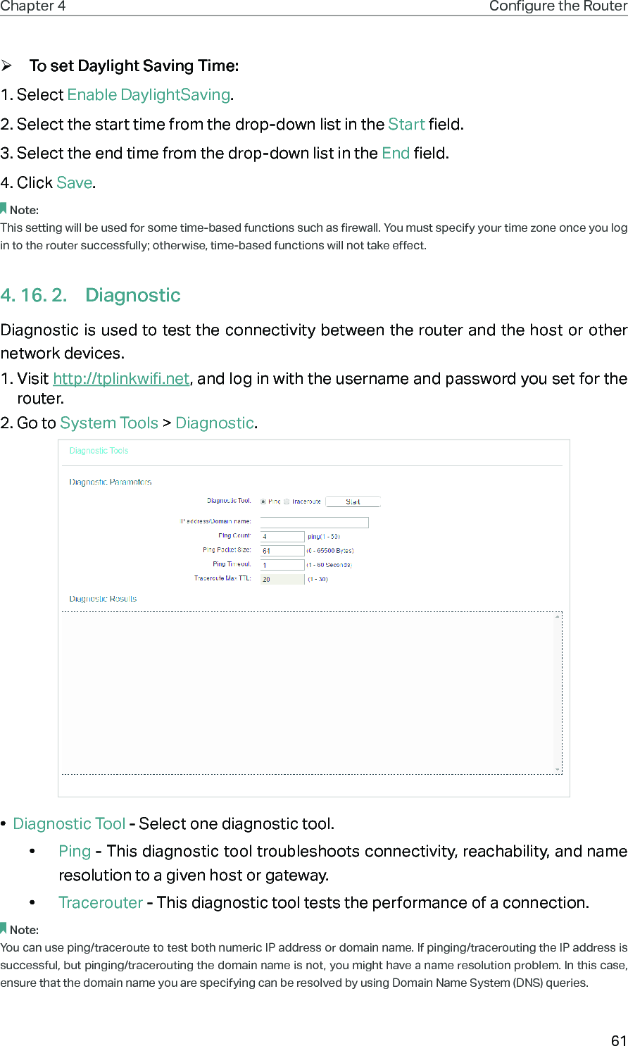 61Chapter 4 Congure the Router  ¾To set Daylight Saving Time:1. Select Enable DaylightSaving.2. Select the start time from the drop-down list in the Start field.3. Select the end time from the drop-down list in the End field.4. Click Save.Note: This setting will be used for some time-based functions such as firewall. You must specify your time zone once you log in to the router successfully; otherwise, time-based functions will not take effect. 4. 16. 2.  DiagnosticDiagnostic is used to test the connectivity between the router and the host or other network devices.1. Visit http://tplinkwifi.net, and log in with the username and password you set for the router.2. Go to System Tools &gt; Diagnostic.•  Diagnostic Tool - Select one diagnostic tool.•  Ping - This diagnostic tool troubleshoots connectivity, reachability, and name resolution to a given host or gateway. •  Tracerouter - This diagnostic tool tests the performance of a connection.Note: You can use ping/traceroute to test both numeric IP address or domain name. If pinging/tracerouting the IP address is successful, but pinging/tracerouting the domain name is not, you might have a name resolution problem. In this case, ensure that the domain name you are specifying can be resolved by using Domain Name System (DNS) queries.