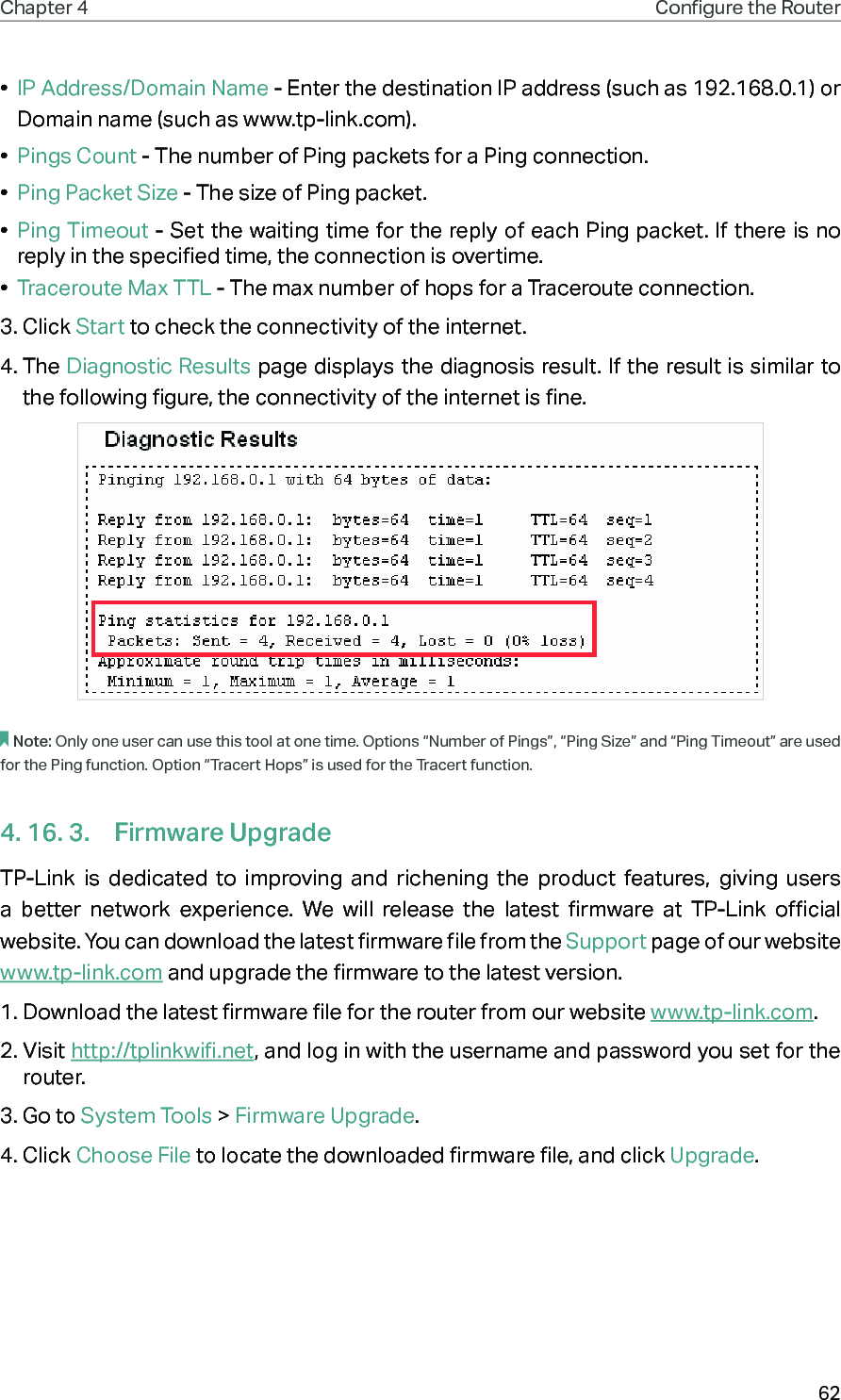 62Chapter 4 Congure the Router •  IP Address/Domain Name - Enter the destination IP address (such as 192.168.0.1) or Domain name (such as www.tp-link.com).•  Pings Count - The number of Ping packets for a Ping connection. •  Ping Packet Size - The size of Ping packet.•  Ping Timeout - Set the waiting time for the reply of each Ping packet. If there is no reply in the specified time, the connection is overtime. •  Traceroute Max TTL - The max number of hops for a Traceroute connection.3. Click Start to check the connectivity of the internet.4. The Diagnostic Results page displays the diagnosis result. If the result is similar to the following figure, the connectivity of the internet is fine.Note: Only one user can use this tool at one time. Options “Number of Pings”, “Ping Size” and “Ping Timeout” are used for the Ping function. Option “Tracert Hops” is used for the Tracert function.4. 16. 3.  Firmware UpgradeTP-Link is dedicated to improving and richening the product features, giving users a better network experience. We will release the latest firmware at TP-Link official website. You can download the latest firmware file from the Support page of our website  www.tp-link.com and upgrade the firmware to the latest version.1. Download the latest firmware file for the router from our website www.tp-link.com.2. Visit http://tplinkwifi.net, and log in with the username and password you set for the router.3. Go to System Tools &gt; Firmware Upgrade.4. Click Choose File to locate the downloaded firmware file, and click Upgrade.