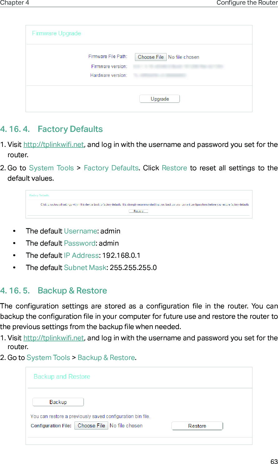 63Chapter 4 Congure the Router 4. 16. 4.  Factory Defaults1. Visit http://tplinkwifi.net, and log in with the username and password you set for the router.2. Go to System Tools &gt; Factory Defaults. Click Restore to reset all settings to the default values.•  The default Username: admin•  The default Password: admin•  The default IP Address: 192.168.0.1•  The default Subnet Mask: 255.255.255.04. 16. 5.  Backup &amp; RestoreThe configuration settings are stored as a configuration file in the router. You can backup the configuration file in your computer for future use and restore the router to  the previous settings from the backup file when needed.1. Visit http://tplinkwifi.net, and log in with the username and password you set for the router.2. Go to System Tools &gt; Backup &amp; Restore.