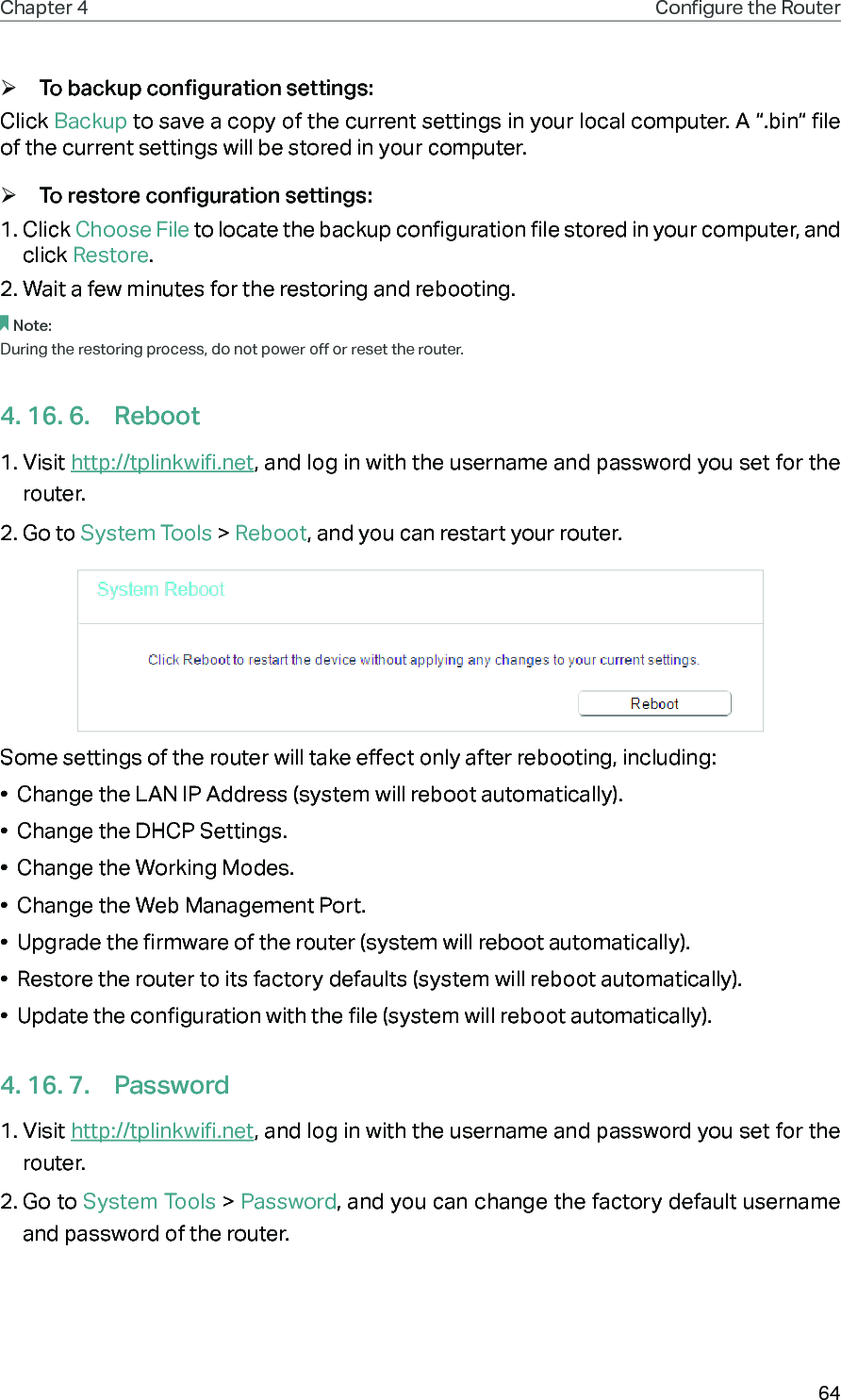 64Chapter 4 Congure the Router  ¾To backup configuration settings:Click Backup to save a copy of the current settings in your local computer. A “.bin“ file of the current settings will be stored in your computer. ¾To restore configuration settings:1. Click Choose File to locate the backup configuration file stored in your computer, and click Restore.2. Wait a few minutes for the restoring and rebooting.Note: During the restoring process, do not power off or reset the router.4. 16. 6.  Reboot1. Visit http://tplinkwifi.net, and log in with the username and password you set for the router.2. Go to System Tools &gt; Reboot, and you can restart your router.Some settings of the router will take effect only after rebooting, including:•  Change the LAN IP Address (system will reboot automatically).•  Change the DHCP Settings.•  Change the Working Modes.•  Change the Web Management Port.•  Upgrade the firmware of the router (system will reboot automatically).•  Restore the router to its factory defaults (system will reboot automatically).•  Update the configuration with the file (system will reboot automatically).4. 16. 7.  Password1. Visit http://tplinkwifi.net, and log in with the username and password you set for the router.2. Go to System Tools &gt; Password, and you can change the factory default username and password of the router.