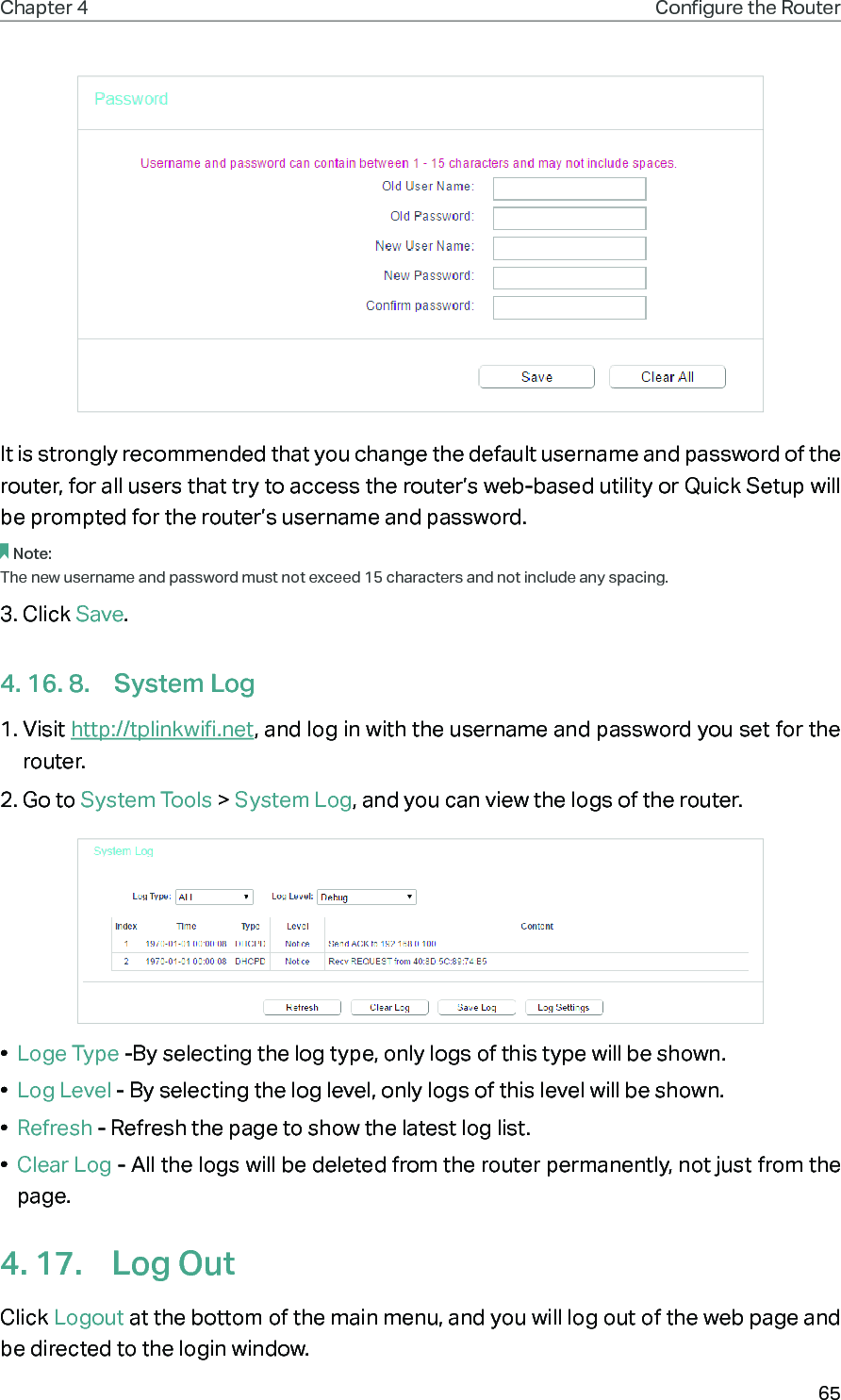 65Chapter 4 Congure the Router It is strongly recommended that you change the default username and password of the router, for all users that try to access the router’s web-based utility or Quick Setup will be prompted for the router’s username and password.Note: The new username and password must not exceed 15 characters and not include any spacing. 3. Click Save.4. 16. 8.  System Log1. Visit http://tplinkwifi.net, and log in with the username and password you set for the router.2. Go to System Tools &gt; System Log, and you can view the logs of the router.•  Loge Type -By selecting the log type, only logs of this type will be shown.•  Log Level - By selecting the log level, only logs of this level will be shown.•  Refresh - Refresh the page to show the latest log list.•  Clear Log - All the logs will be deleted from the router permanently, not just from the page.4. 17.  Log OutClick Logout at the bottom of the main menu, and you will log out of the web page and be directed to the login window.