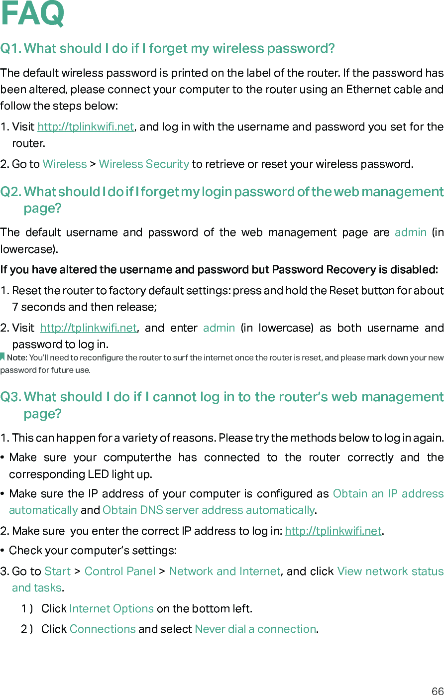 66FAQQ1. What should I do if I forget my wireless password?The default wireless password is printed on the label of the router. If the password has been altered, please connect your computer to the router using an Ethernet cable and follow the steps below: 1. Visit http://tplinkwifi.net, and log in with the username and password you set for the router.2. Go to Wireless &gt; Wireless Security to retrieve or reset your wireless password.Q2. What should I do if I forget my login password of the web management page?The default username and password of the web management page are admin (in lowercase). If you have altered the username and password but Password Recovery is disabled:1. Reset the router to factory default settings: press and hold the Reset button for about 7 seconds and then release;2. Visit  http://tplinkwifi.net, and enter admin  (in lowercase) as both username and password to log in. Note: You’ll need to reconfigure the router to surf the internet once the router is reset, and please mark down your new password for future use.Q3. What should I do if I cannot log in to the router’s web management page?1. This can happen for a variety of reasons. Please try the methods below to log in again.•  Make sure your computerthe has connected to the router correctly and the corresponding LED light up.•  Make sure the IP address of your computer is configured as Obtain an IP address automatically and Obtain DNS server address automatically.2. Make sure  you enter the correct IP address to log in: http://tplinkwifi.net.•  Check your computer’s settings:3. Go to Start &gt; Control Panel &gt; Network and Internet, and click View network status and tasks.1 )  Click Internet Options on the bottom left.2 )  Click Connections and select Never dial a connection.