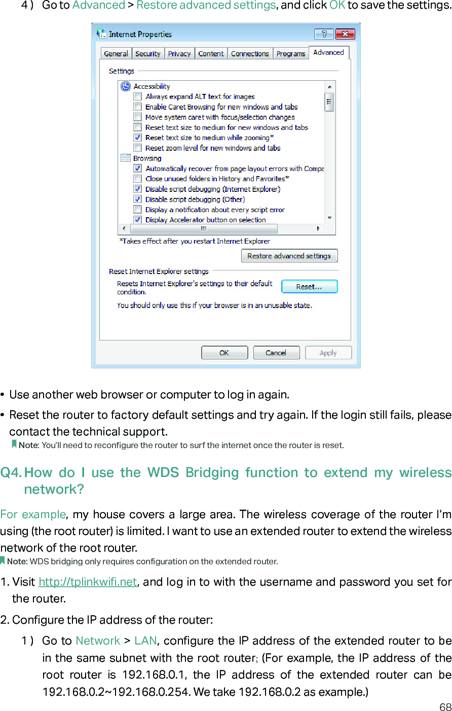 684 )  Go to Advanced &gt; Restore advanced settings, and click OK to save the settings.•  Use another web browser or computer to log in again.•  Reset the router to factory default settings and try again. If the login still fails, please contact the technical support.Note: You’ll need to reconfigure the router to surf the internet once the router is reset.Q4. How do I use the WDS Bridging function to extend my wireless network?For example, my house covers a large area. The wireless coverage of the router I’m using (the root router) is limited. I want to use an extended router to extend the wireless network of the root router.Note: WDS bridging only requires configuration on the extended router.1. Visit http://tplinkwifi.net, and log in to with the username and password you set for the router. 2. Configure the IP address of the router:1 )  Go to Network &gt; LAN, configure the IP address of the extended router to be in the same subnet with the root router; (For example, the IP address of the root router is 192.168.0.1, the IP address of the extended router can be 192.168.0.2~192.168.0.254. We take 192.168.0.2 as example.)