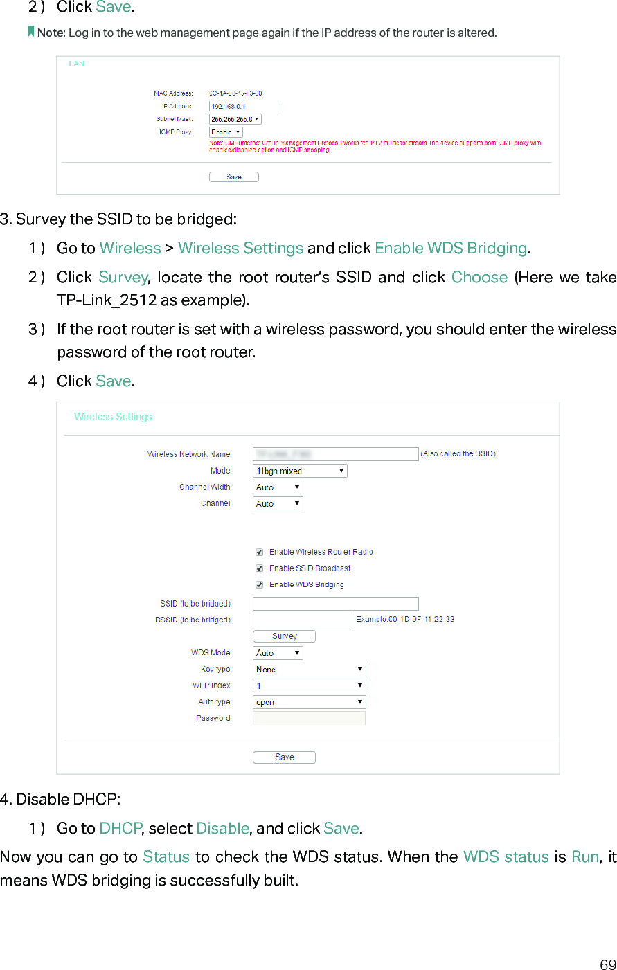 692 )  Click Save.Note: Log in to the web management page again if the IP address of the router is altered.3. Survey the SSID to be bridged:1 )  Go to Wireless &gt; Wireless Settings and click Enable WDS Bridging.2 )  Click  Survey, locate the root router’s SSID and click Choose  (Here we take  TP-Link_2512 as example).3 )  If the root router is set with a wireless password, you should enter the wireless password of the root router.4 )  Click Save.4. Disable DHCP:1 )  Go to DHCP, select Disable, and click Save.Now you can go to Status to check the WDS status. When the WDS status is Run, it means WDS bridging is successfully built.