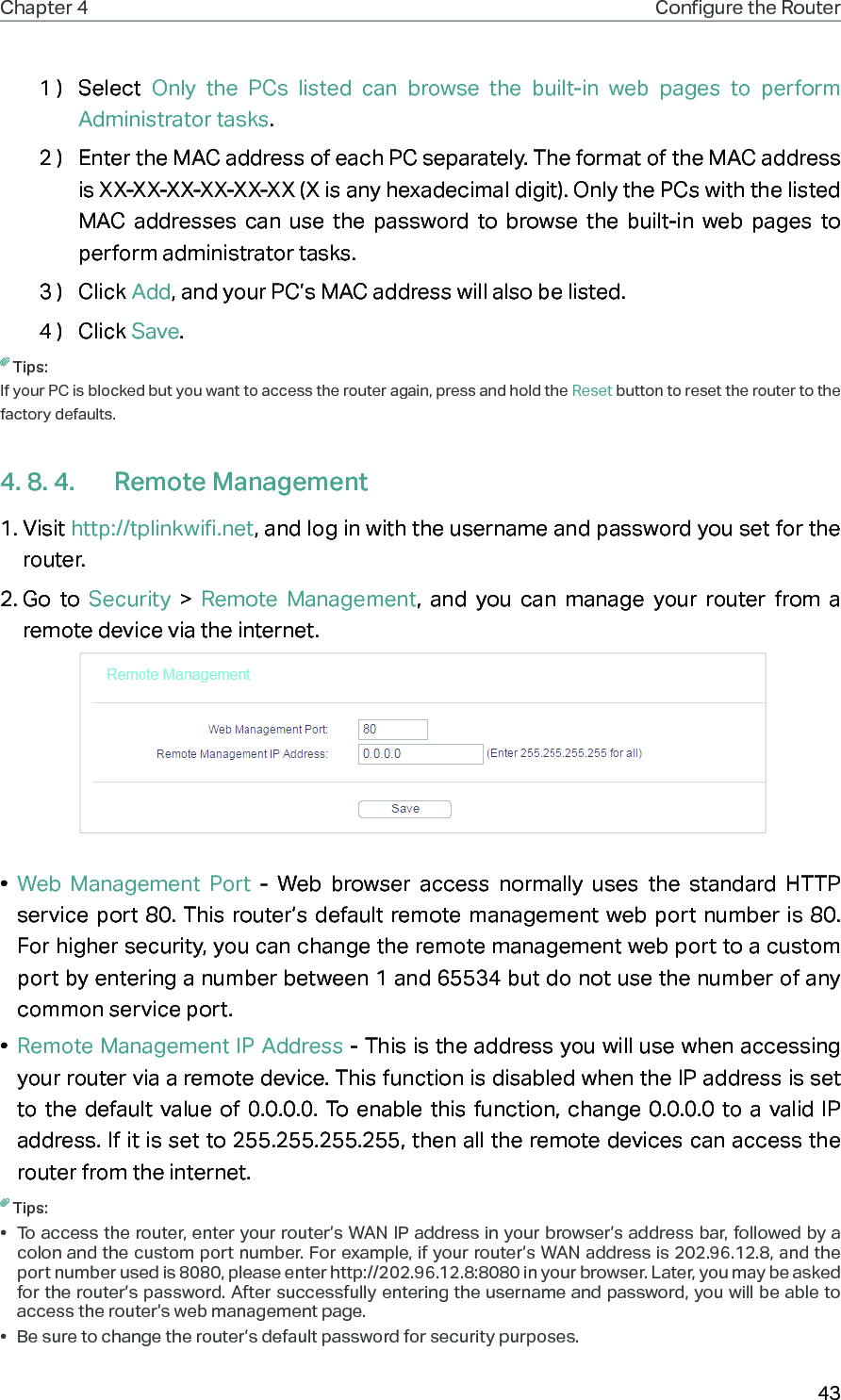 43Chapter 4 Congure the Router 1 )  Select  Only the PCs listed can browse the built-in web pages to perform Administrator tasks.2 )  Enter the MAC address of each PC separately. The format of the MAC address is XX-XX-XX-XX-XX-XX (X is any hexadecimal digit). Only the PCs with the listed MAC addresses can use the password to browse the built-in web pages to perform administrator tasks. 3 )  Click Add, and your PC’s MAC address will also be listed.4 )  Click Save. Tips:If your PC is blocked but you want to access the router again, press and hold the Reset button to reset the router to the factory defaults.4. 8. 4.  Remote Management1. Visit http://tplinkwifi.net, and log in with the username and password you set for the router.2. Go to Security  &gt;  Remote Management, and you can manage your router from a remote device via the internet. •  Web Management Port - Web browser access normally uses the standard HTTP service port 80. This router’s default remote management web port number is 80. For higher security, you can change the remote management web port to a custom port by entering a number between 1 and 65534 but do not use the number of any common service port. •  Remote Management IP Address - This is the address you will use when accessing your router via a remote device. This function is disabled when the IP address is set to the default value of 0.0.0.0. To enable this function, change 0.0.0.0 to a valid IP address. If it is set to 255.255.255.255, then all the remote devices can access the router from the internet. Tips:•  To access the router, enter your router’s WAN IP address in your browser’s address bar, followed by a colon and the custom port number. For example, if your router’s WAN address is 202.96.12.8, and the port number used is 8080, please enter http://202.96.12.8:8080 in your browser. Later, you may be asked for the router’s password. After successfully entering the username and password, you will be able to access the router’s web management page.•  Be sure to change the router’s default password for security purposes.