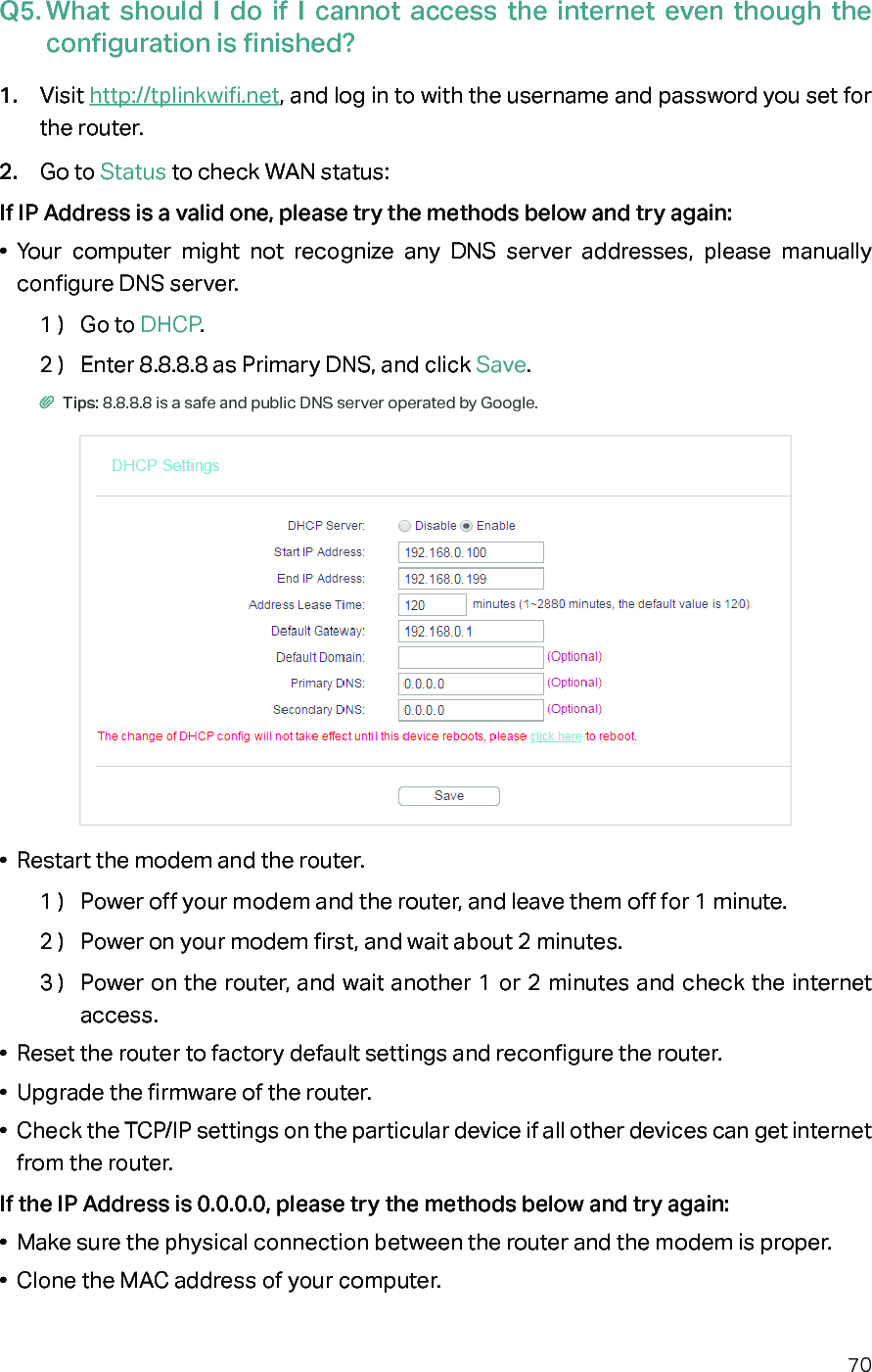 70Q5. What should I do if I cannot access the internet even though the configuration is finished?1.  Visit http://tplinkwifi.net, and log in to with the username and password you set for the router.2.  Go to Status to check WAN status:If IP Address is a valid one, please try the methods below and try again:•  Your computer might not recognize any DNS server addresses, please manually configure DNS server.1 )  Go to DHCP.2 )  Enter 8.8.8.8 as Primary DNS, and click Save. Tips: 8.8.8.8 is a safe and public DNS server operated by Google.•  Restart the modem and the router.1 )  Power off your modem and the router, and leave them off for 1 minute.2 )  Power on your modem first, and wait about 2 minutes.3 )  Power on the router, and wait another 1 or 2 minutes and check the internet access.•  Reset the router to factory default settings and reconfigure the router.•  Upgrade the firmware of the router.•  Check the TCP/IP settings on the particular device if all other devices can get internet from the router.If the IP Address is 0.0.0.0, please try the methods below and try again:•  Make sure the physical connection between the router and the modem is proper.•  Clone the MAC address of your computer.