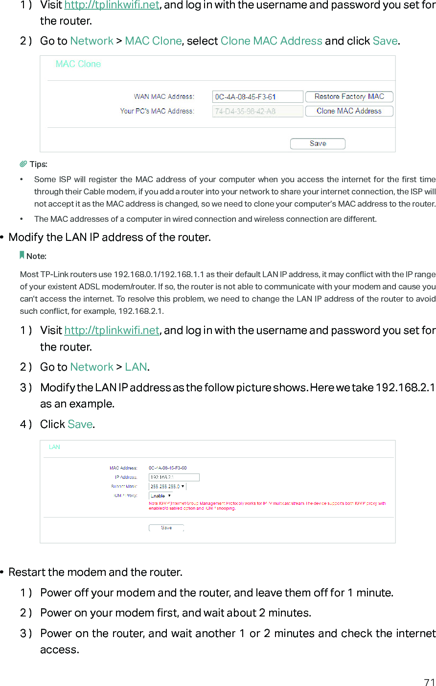 711 )  Visit http://tplinkwifi.net, and log in with the username and password you set for the router.2 )  Go to Network &gt; MAC Clone, select Clone MAC Address and click Save.Tips:•  Some ISP will register the MAC address of your computer when you access the internet for the first time through their Cable modem, if you add a router into your network to share your internet connection, the ISP will not accept it as the MAC address is changed, so we need to clone your computer’s MAC address to the router.•  The MAC addresses of a computer in wired connection and wireless connection are different.•  Modify the LAN IP address of the router.Note: Most TP-Link routers use 192.168.0.1/192.168.1.1 as their default LAN IP address, it may conflict with the IP range of your existent ADSL modem/router. If so, the router is not able to communicate with your modem and cause you can’t access the internet. To resolve this problem, we need to change the LAN IP address of the router to avoid such conflict, for example, 192.168.2.1. 1 )  Visit http://tplinkwifi.net, and log in with the username and password you set for the router.2 )  Go to Network &gt; LAN.3 )  Modify the LAN IP address as the follow picture shows. Here we take 192.168.2.1 as an example.4 )  Click Save.•  Restart the modem and the router.1 )  Power off your modem and the router, and leave them off for 1 minute.2 )  Power on your modem first, and wait about 2 minutes.3 )  Power on the router, and wait another 1 or 2 minutes and check the internet access.