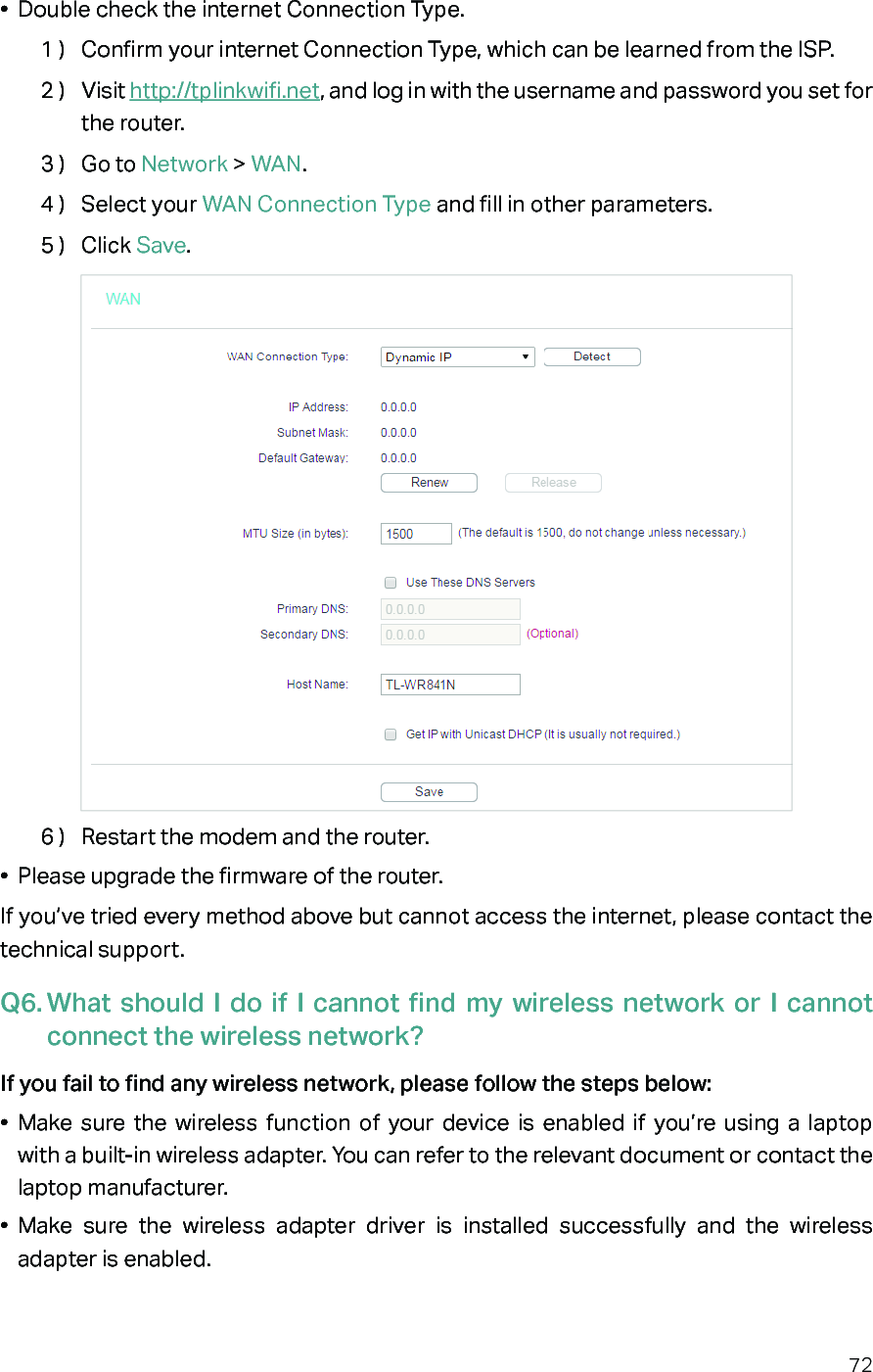 72•  Double check the internet Connection Type.1 )  Confirm your internet Connection Type, which can be learned from the ISP.2 )  Visit http://tplinkwifi.net, and log in with the username and password you set for the router.3 )  Go to Network &gt; WAN.4 )  Select your WAN Connection Type and fill in other parameters.5 )  Click Save.6 )  Restart the modem and the router.•  Please upgrade the firmware of the router.If you’ve tried every method above but cannot access the internet, please contact the technical support.Q6. What should I do if I cannot find my wireless network or I cannot connect the wireless network?If you fail to find any wireless network, please follow the steps below:•  Make sure the wireless function of your device is enabled if you’re using a laptop with a built-in wireless adapter. You can refer to the relevant document or contact the laptop manufacturer.•  Make sure the wireless adapter driver is installed successfully and the wireless adapter is enabled.