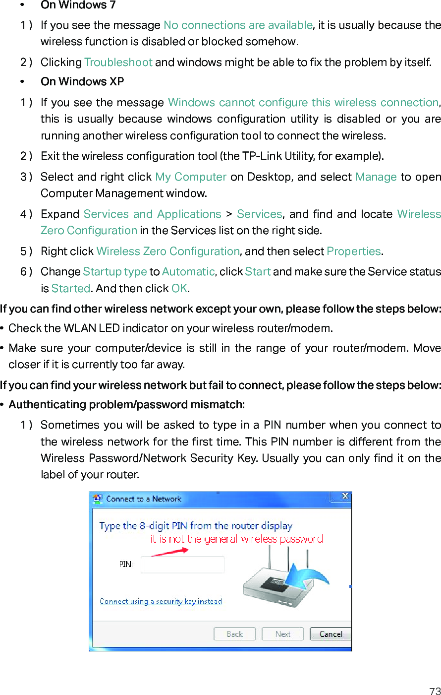 73•  On Windows 71 )  If you see the message No connections are available, it is usually because the wireless function is disabled or blocked somehow.2 )  Clicking Troubleshoot and windows might be able to fix the problem by itself.•  On Windows XP1 )  If you see the message Windows cannot configure this wireless connection, this is usually because windows configuration utility is disabled or you are running another wireless configuration tool to connect the wireless.2 )  Exit the wireless configuration tool (the TP-Link Utility, for example).3 )  Select and right click My Computer on Desktop, and select Manage to open Computer Management window.4 )  Expand  Services and Applications &gt; Services, and find and locate Wireless Zero Configuration in the Services list on the right side.5 )  Right click Wireless Zero Configuration, and then select Properties.6 )  Change Startup type to Automatic, click Start and make sure the Service status is Started. And then click OK.If you can find other wireless network except your own, please follow the steps below:•  Check the WLAN LED indicator on your wireless router/modem.•  Make sure your computer/device is still in the range of your router/modem. Move closer if it is currently too far away.If you can find your wireless network but fail to connect, please follow the steps below:•  Authenticating problem/password mismatch:1 )  Sometimes you will be asked to type in a PIN number when you connect to the wireless network for the first time. This PIN number is different from the Wireless Password/Network Security Key. Usually you can only find it on the label of your router.