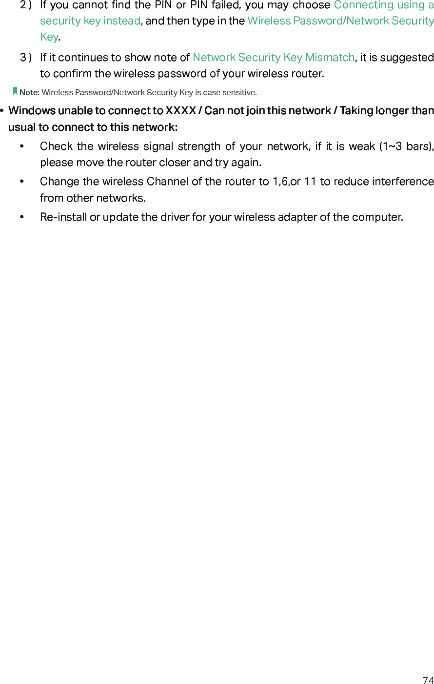 742 )  If you cannot find the PIN or PIN failed, you may choose Connecting using a security key instead, and then type in the Wireless Password/Network Security Key.3 )  If it continues to show note of Network Security Key Mismatch, it is suggested to confirm the wireless password of your wireless router.  Note: Wireless Password/Network Security Key is case sensitive.•  Windows unable to connect to XXXX / Can not join this network / Taking longer than usual to connect to this network:•  Check the wireless signal strength of your network, if it is weak (1~3 bars), please move the router closer and try again.•  Change the wireless Channel of the router to 1,6,or 11 to reduce interference from other networks.•  Re-install or update the driver for your wireless adapter of the computer.