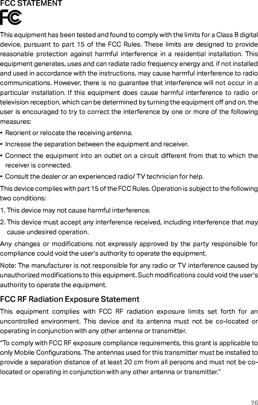 76FCC STATEMENTThis equipment has been tested and found to comply with the limits for a Class B digital device, pursuant to part 15 of the FCC Rules. These limits are designed to provide reasonable protection against harmful interference in a residential installation. This equipment generates, uses and can radiate radio frequency energy and, if not installed and used in accordance with the instructions, may cause harmful interference to radio communications. However, there is no guarantee that interference will not occur in a particular installation. If this equipment does cause harmful interference to radio or television reception, which can be determined by turning the equipment off and on, the user is encouraged to try to correct the interference by one or more of the following measures:•  Reorient or relocate the receiving antenna.•  Increase the separation between the equipment and receiver.•  Connect the equipment into an outlet on a circuit different from that to which the receiver is connected. •  Consult the dealer or an experienced radio/ TV technician for help.This device complies with part 15 of the FCC Rules. Operation is subject to the following two conditions:1. This device may not cause harmful interference.2. This device must accept any interference received, including interference that may cause undesired operation.Any changes or modifications not expressly approved by the party responsible for compliance could void the user’s authority to operate the equipment.Note: The manufacturer is not responsible for any radio or TV interference caused by unauthorized modifications to this equipment. Such modifications could void the user’s authority to operate the equipment.FCC RF Radiation Exposure StatementThis equipment complies with FCC RF radiation exposure limits set forth for an uncontrolled environment. This device and its antenna must not be co-located or operating in conjunction with any other antenna or transmitter.“To comply with FCC RF exposure compliance requirements, this grant is applicable to only Mobile Configurations. The antennas used for this transmitter must be installed to provide a separation distance of at least 20 cm from all persons and must not be co-located or operating in conjunction with any other antenna or transmitter.”