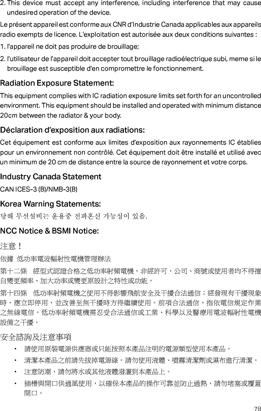 782. This device must accept any interference, including interference that may cause undesired operation of the device.Le présent appareil est conforme aux CNR d’Industrie Canada applicables aux appareils radio exempts de licence. L’exploitation est autorisée aux deux conditions suivantes :1. l’appareil ne doit pas produire de brouillage;2. l’utilisateur de l’appareil doit accepter tout brouillage radioélectrique subi, meme si le brouillage est susceptible d’en compromettre le fonctionnement.Radiation Exposure Statement:This equipment complies with IC radiation exposure limits set forth for an uncontrolled environment. This equipment should be installed and operated with minimum distance 20cm between the radiator &amp; your body.Déclaration d’exposition aux radiations:Cet équipement est conforme aux limites d’exposition aux rayonnements IC établies pour un environnement non contrôlé. Cet équipement doit être installé et utilisé avec un minimum de 20 cm de distance entre la source de rayonnement et votre corps.Industry Canada StatementCAN ICES-3 (B)/NMB-3(B)Korea Warning Statements:당해 무선설비는 운용중 전파혼신 가능성이 있음.NCC Notice &amp; BSMI Notice:注意！ 依據 低功率電波輻射性電機管理辦法第十二條  經型式認證合格之低功率射頻電機，非經許可，公司、商號或使用者均不得擅自變更頻率、加大功率或變更原設計之特性或功能。第十四條  低功率射頻電機之使用不得影響飛航安全及干擾合法通信；經發現有干擾現象時，應立即停用，並改善至無干擾時方得繼續使用。前項合法通信，指依電信規定作業之無線電信。低功率射頻電機需忍受合法通信或工業、科學以及醫療用電波輻射性電機設備之干擾。安全諮詢及注意事項•  請使用原裝電源供應器或只能按照本產品注明的電源類型使用本產品。•  清潔本產品之前請先拔掉電源線。請勿使用液體、噴霧清潔劑或濕布進行清潔。•  注意防潮，請勿將水或其他液體潑灑到本產品上。•  插槽與開口供通風使用，以確保本產品的操作可靠並防止過熱，請勿堵塞或覆蓋開口。