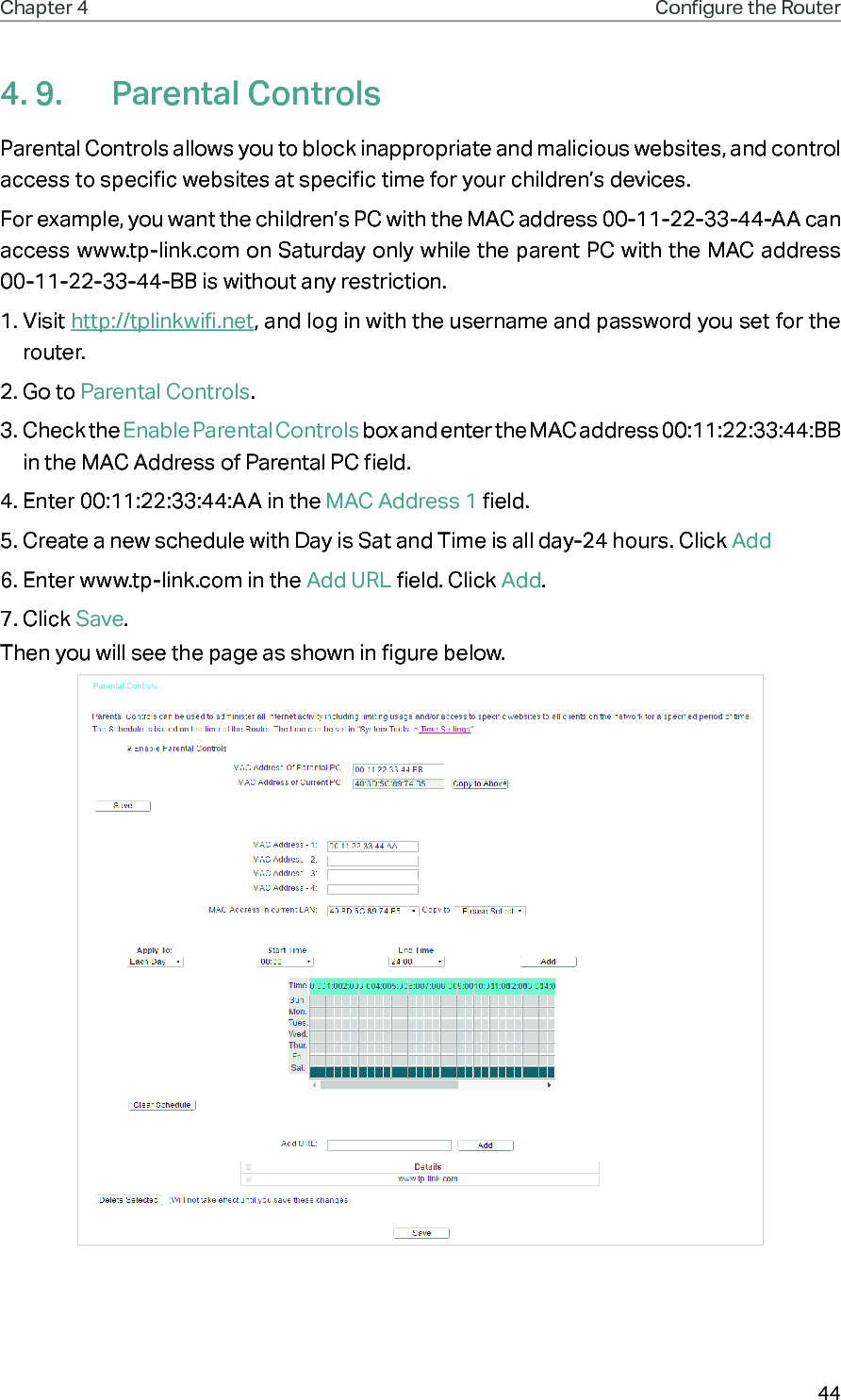 44Chapter 4 Congure the Router 4. 9.  Parental ControlsParental Controls allows you to block inappropriate and malicious websites, and control access to specific websites at specific time for your children’s devices.For example, you want the children’s PC with the MAC address 00-11-22-33-44-AA can access www.tp-link.com on Saturday only while the parent PC with the MAC address 00-11-22-33-44-BB is without any restriction.1. Visit http://tplinkwifi.net, and log in with the username and password you set for the router.2. Go to Parental Controls.3. Check the Enable Parental Controls box and enter the MAC address 00:11:22:33:44:BB in the MAC Address of Parental PC field.4. Enter 00:11:22:33:44:AA in the MAC Address 1 field.5. Create a new schedule with Day is Sat and Time is all day-24 hours. Click Add6. Enter www.tp-link.com in the Add URL field. Click Add.7. Click Save.Then you will see the page as shown in figure below.