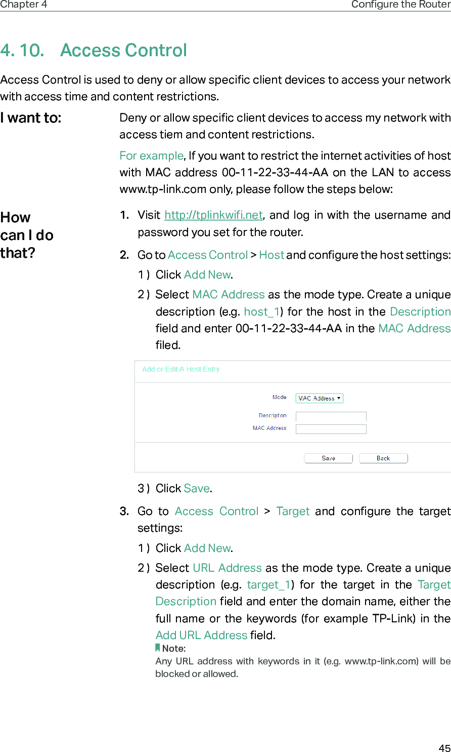 45Chapter 4 Congure the Router 4. 10.  Access ControlAccess Control is used to deny or allow specific client devices to access your network with access time and content restrictions.Deny or allow specific client devices to access my network with access tiem and content restrictions.For example, If you want to restrict the internet activities of host with MAC address 00-11-22-33-44-AA on the LAN to access www.tp-link.com only, please follow the steps below:1.  Visit  http://tplinkwifi.net, and log in with the username and password you set for the router.2.  Go to Access Control &gt; Host and configure the host settings:1 )  Click Add New.2 )  Select MAC Address as the mode type. Create a unique description (e.g. host_1) for the host in the Description field and enter 00-11-22-33-44-AA in the MAC Address filed.3 )  Click Save.3.  Go to Access Control &gt; Target and configure the target settings:1 )  Click Add New.2 )  Select URL Address as the mode type. Create a unique description (e.g. target_1) for the target in the Target Description field and enter the domain name, either the full name or the keywords (for example TP-Link) in the Add URL Address field.Note:Any URL address with keywords in it (e.g. www.tp-link.com) will be blocked or allowed.I want to:How can I do that?