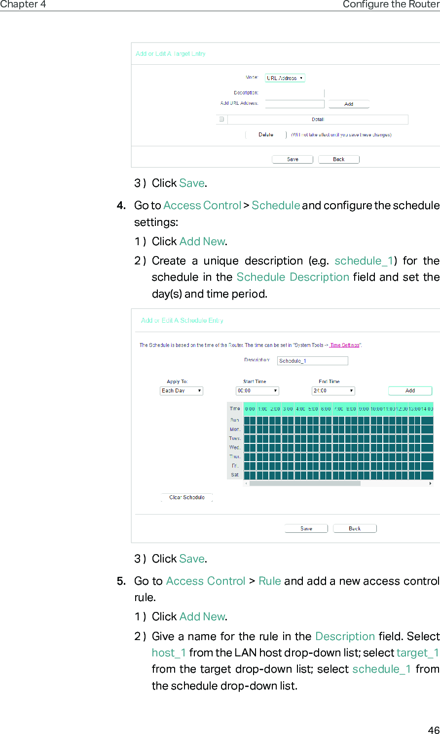 46Chapter 4 Congure the Router 3 )  Click Save.4.  Go to Access Control &gt; Schedule and configure the schedule settings:1 )  Click Add New.2 )  Create a unique description (e.g. schedule_1) for the schedule in the Schedule Description field and set the day(s) and time period.3 )  Click Save.5.  Go to Access Control &gt; Rule and add a new access control rule.1 )  Click Add New.2 )  Give a name for the rule in the Description field. Select host_1 from the LAN host drop-down list; select target_1 from the target drop-down list; select schedule_1 from the schedule drop-down list.
