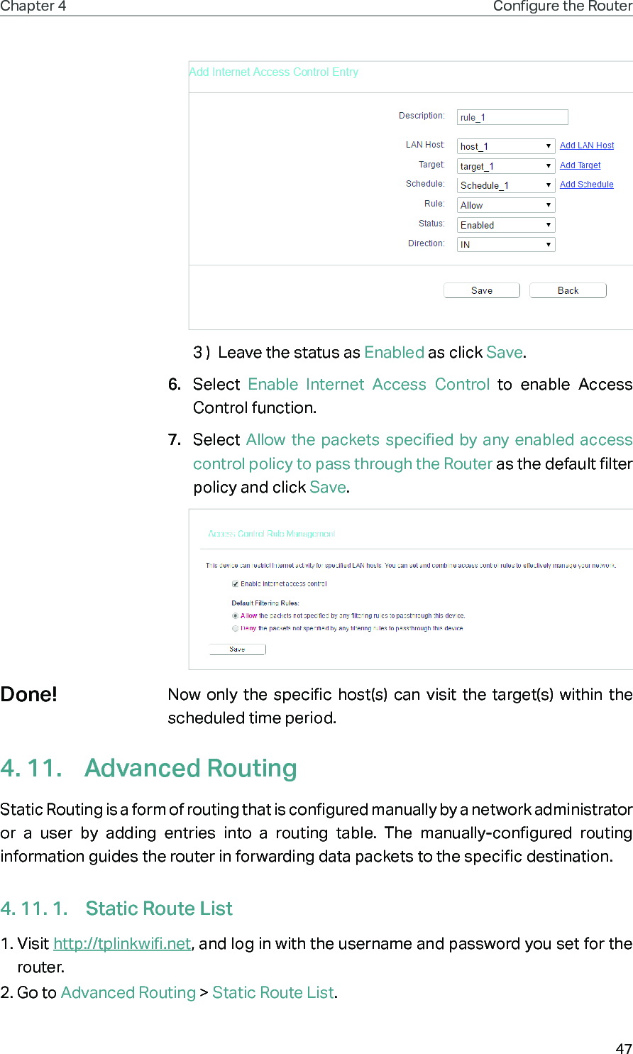 47Chapter 4 Congure the Router 3 )  Leave the status as Enabled as click Save.6.  Select  Enable Internet Access Control to enable Access Control function.7.  Select Allow the packets specified by any enabled access control policy to pass through the Router as the default filter policy and click Save.Now only the specific host(s) can visit the target(s) within the scheduled time period.4. 11.  Advanced RoutingStatic Routing is a form of routing that is configured manually by a network administrator or a user by adding entries into a routing table. The manually-configured routing information guides the router in forwarding data packets to the specific destination.4. 11. 1.  Static Route List1. Visit http://tplinkwifi.net, and log in with the username and password you set for the router.2. Go to Advanced Routing &gt; Static Route List.Done!