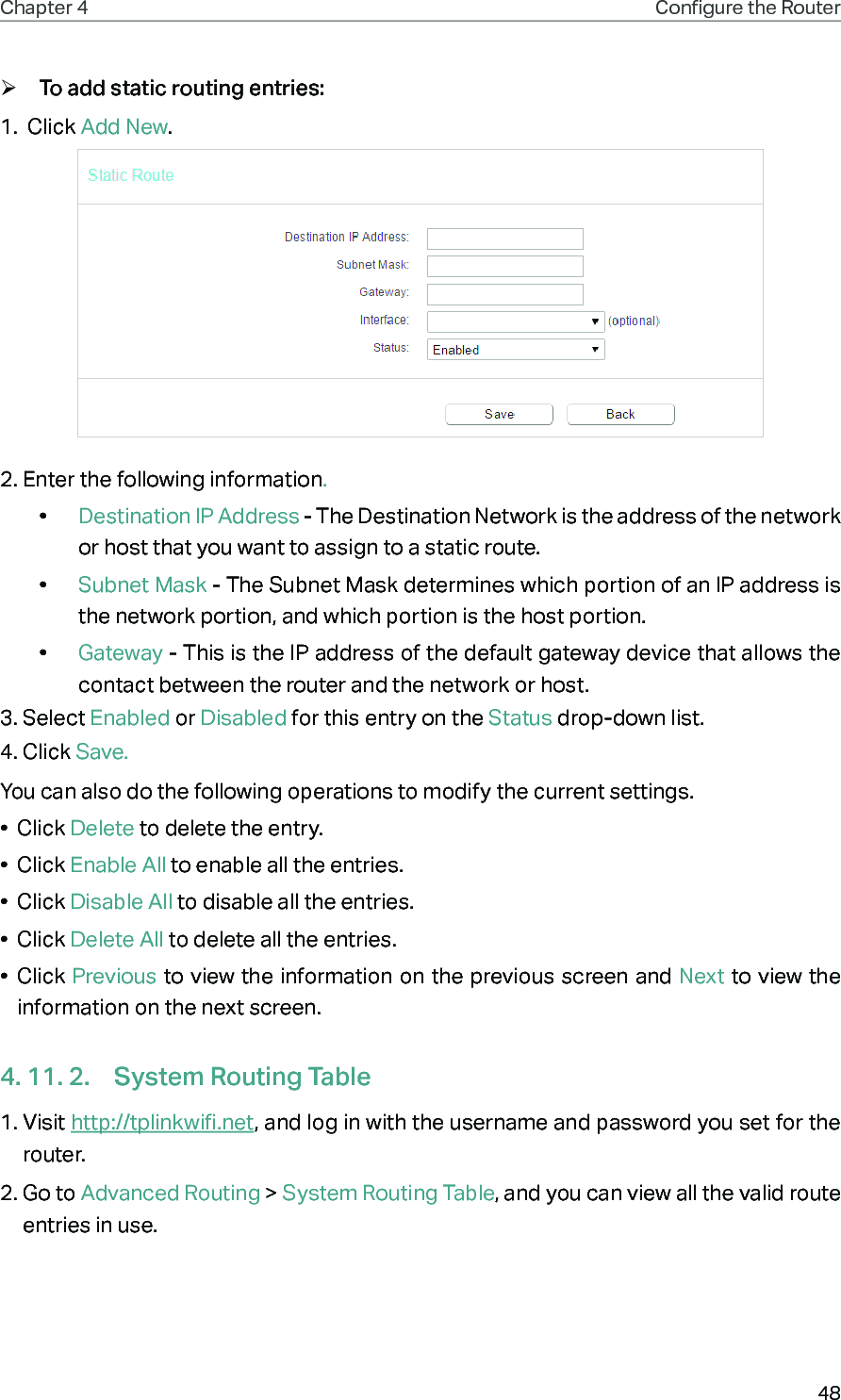 48Chapter 4 Congure the Router  ¾To add static routing entries:1.  Click Add New.2. Enter the following information.•  Destination IP Address - The Destination Network is the address of the network or host that you want to assign to a static route.•  Subnet Mask - The Subnet Mask determines which portion of an IP address is the network portion, and which portion is the host portion.•  Gateway - This is the IP address of the default gateway device that allows the contact between the router and the network or host.3. Select Enabled or Disabled for this entry on the Status drop-down list.4. Click Save.You can also do the following operations to modify the current settings.•  Click Delete to delete the entry.•  Click Enable All to enable all the entries.•  Click Disable All to disable all the entries.•  Click Delete All to delete all the entries.•  Click Previous to view the information on the previous screen and Next to view the information on the next screen.4. 11. 2.  System Routing Table1. Visit http://tplinkwifi.net, and log in with the username and password you set for the router.2. Go to Advanced Routing &gt; System Routing Table, and you can view all the valid route entries in use. 