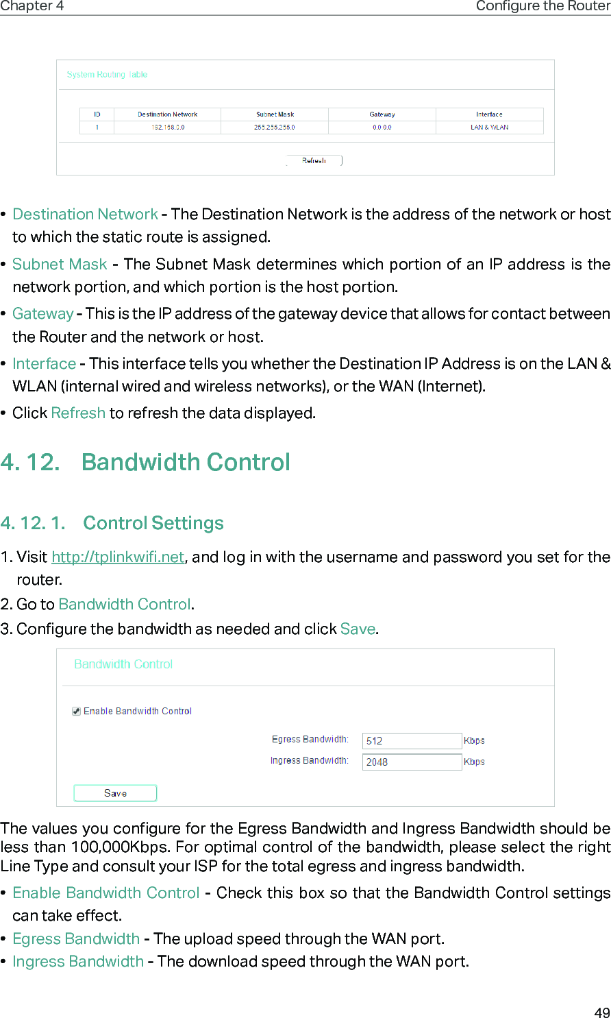 49Chapter 4 Congure the Router •  Destination Network - The Destination Network is the address of the network or host to which the static route is assigned. •  Subnet Mask - The Subnet Mask determines which portion of an IP address is the network portion, and which portion is the host portion. •  Gateway - This is the IP address of the gateway device that allows for contact between the Router and the network or host. •  Interface - This interface tells you whether the Destination IP Address is on the LAN &amp; WLAN (internal wired and wireless networks), or the WAN (Internet). •  Click Refresh to refresh the data displayed.4. 12.  Bandwidth Control4. 12. 1.  Control Settings1. Visit http://tplinkwifi.net, and log in with the username and password you set for the router.2. Go to Bandwidth Control.3. Configure the bandwidth as needed and click Save.The values you configure for the Egress Bandwidth and Ingress Bandwidth should be less than 100,000Kbps. For optimal control of the bandwidth, please select the right Line Type and consult your ISP for the total egress and ingress bandwidth.•  Enable Bandwidth Control - Check this box so that the Bandwidth Control settings can take effect.•  Egress Bandwidth - The upload speed through the WAN port.•  Ingress Bandwidth - The download speed through the WAN port.