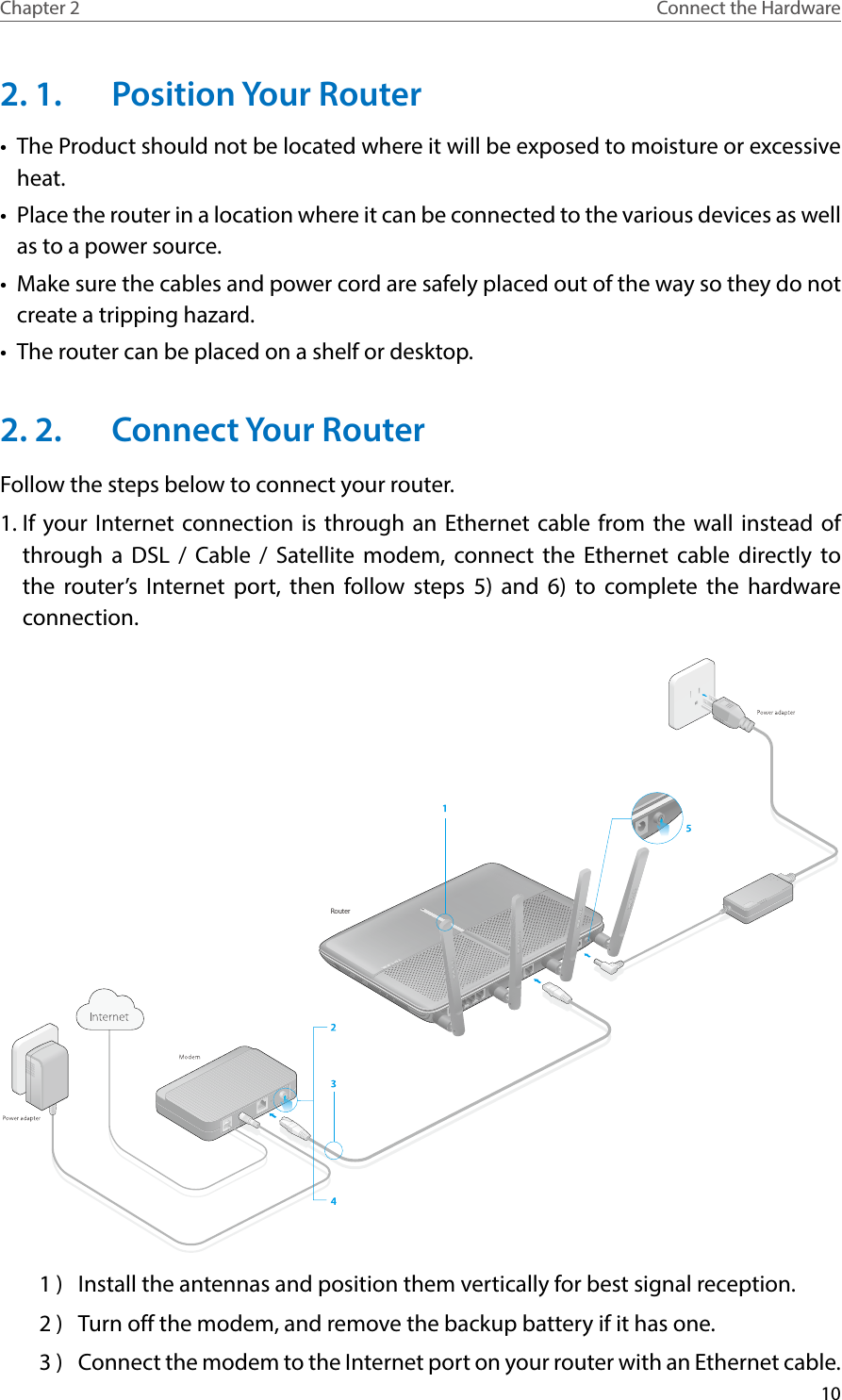 10Chapter 2 Connect the Hardware2. 1.  Position Your Router•  The Product should not be located where it will be exposed to moisture or excessive heat.•  Place the router in a location where it can be connected to the various devices as well as to a power source.•  Make sure the cables and power cord are safely placed out of the way so they do not create a tripping hazard.•  The router can be placed on a shelf or desktop.2. 2.  Connect Your RouterFollow the steps below to connect your router.1. If your Internet connection is through an Ethernet cable from the wall instead of through a DSL / Cable / Satellite modem, connect the Ethernet cable directly to the router’s Internet port, then follow steps 5) and 6) to complete the hardware connection.Router1 )  Install the antennas and position them vertically for best signal reception.2 )  Turn off the modem, and remove the backup battery if it has one.3 )  Connect the modem to the Internet port on your router with an Ethernet cable.