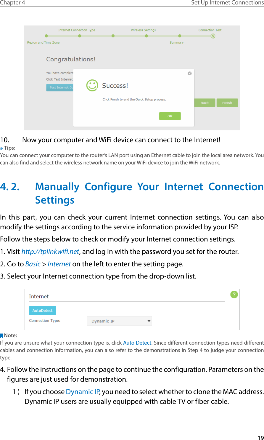 19Chapter 4 Set Up Internet Connections10.  Now your computer and WiFi device can connect to the Internet!Tips:You can connect your computer to the router’s LAN port using an Ethernet cable to join the local area network. You can also find and select the wireless network name on your WiFi device to join the WiFi network.4. 2.  Manually Configure Your Internet Connection SettingsIn this part, you can check your current Internet connection settings. You can also modify the settings according to the service information provided by your ISP.Follow the steps below to check or modify your Internet connection settings.1. Visit http://tplinkwifi.net, and log in with the password you set for the router.2. Go to Basic &gt; Internet on the left to enter the setting page.3. Select your Internet connection type from the drop-down list. Note:If you are unsure what your connection type is, click Auto Detect. Since different connection types need different cables and connection information, you can also refer to the demonstrations in Step 4 to judge your connection type.4. Follow the instructions on the page to continue the configuration. Parameters on the figures are just used for demonstration. 1 )  If you choose Dynamic IP, you need to select whether to clone the MAC address. Dynamic IP users are usually equipped with cable TV or fiber cable.