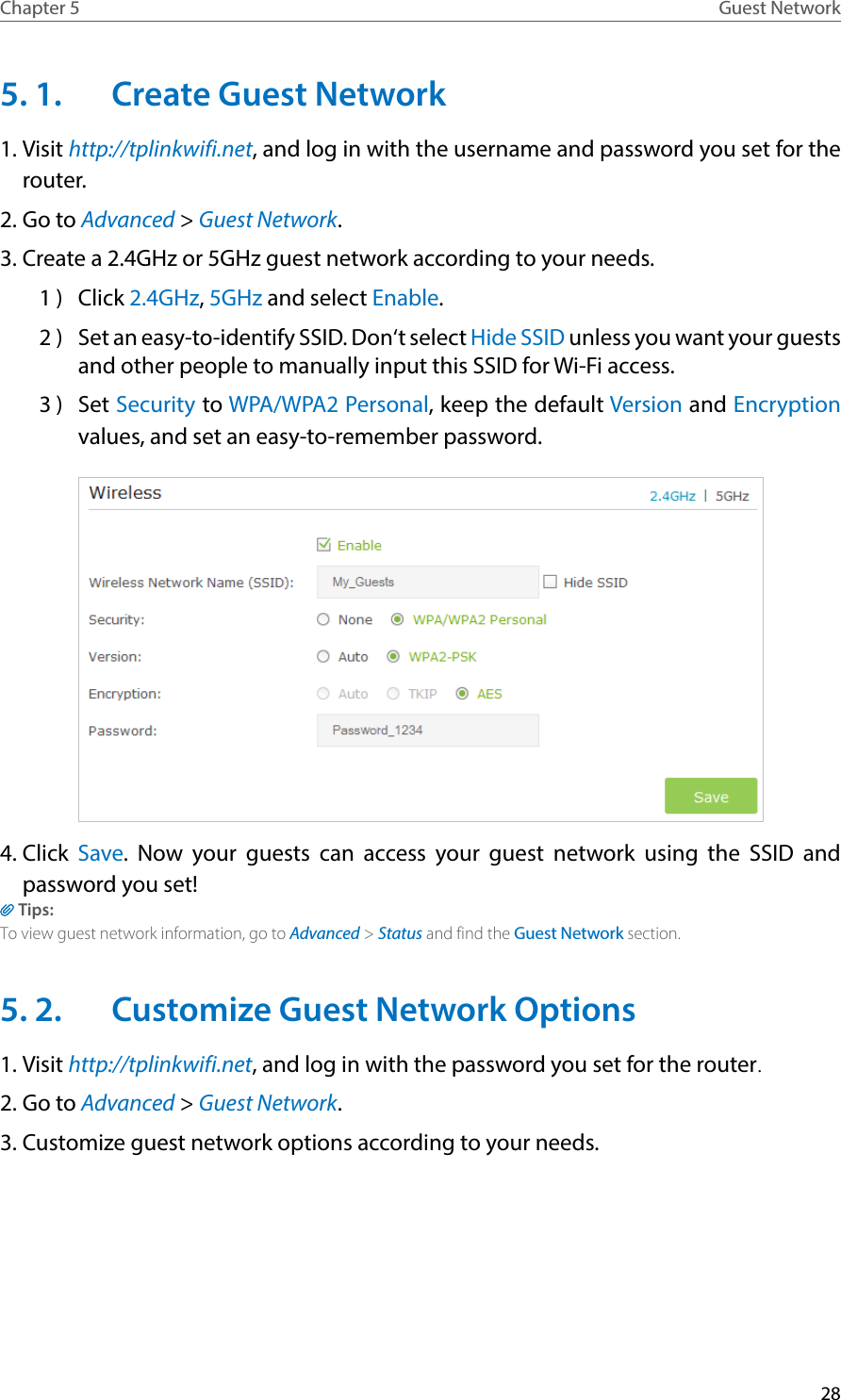 28Chapter 5 Guest Network5. 1.  Create Guest Network 1. Visit http://tplinkwifi.net, and log in with the username and password you set for the router.2. Go to Advanced &gt; Guest Network.3. Create a 2.4GHz or 5GHz guest network according to your needs.1 )  Click 2.4GHz, 5GHz and select Enable.2 )  Set an easy-to-identify SSID. Don‘t select Hide SSID unless you want your guests and other people to manually input this SSID for Wi-Fi access.3 )  Set Security to WPA/WPA2 Personal, keep the default Version and Encryption values, and set an easy-to-remember password.4. Click  Save. Now your guests can access your guest network using the SSID and password you set!Tips:To view guest network information, go to Advanced &gt; Status and find the Guest Network section.5. 2.  Customize Guest Network Options1. Visit http://tplinkwifi.net, and log in with the password you set for the router.2. Go to Advanced &gt; Guest Network.3. Customize guest network options according to your needs.