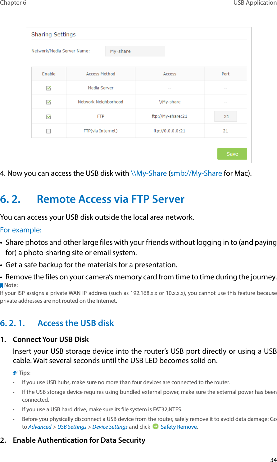 34Chapter 6 USB Application4. Now you can access the USB disk with \\My-Share (smb://My-Share for Mac).6. 2.  Remote Access via FTP ServerYou can access your USB disk outside the local area network.For example:•  Share photos and other large files with your friends without logging in to (and paying for) a photo-sharing site or email system.•  Get a safe backup for the materials for a presentation.•  Remove the files on your camera’s memory card from time to time during the journey.Note:If your ISP assigns a private WAN IP address (such as 192.168.x.x or 10.x.x.x), you cannot use this feature because private addresses are not routed on the Internet.6. 2. 1.  Access the USB disk1.  Connect Your USB DiskInsert your USB storage device into the router’s USB port directly or using a USB cable. Wait several seconds until the USB LED becomes solid on.Tips:•  If you use USB hubs, make sure no more than four devices are connected to the router.•  If the USB storage device requires using bundled external power, make sure the external power has been connected.•  If you use a USB hard drive, make sure its file system is FAT32,NTFS.•  Before you physically disconnect a USB device from the router, safely remove it to avoid data damage: Go to Advanced &gt; USB Settings &gt; Device Settings and click   Safety Remove.2.  Enable Authentication for Data Security